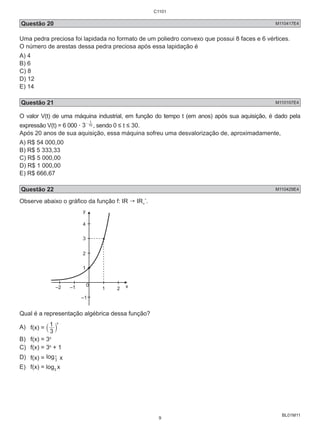 Questão 20 M110417E4 
Uma pedra preciosa foi lapidada no formato de um poliedro convexo que possui 8 faces e 6 vértices. 
O número de arestas dessa pedra preciosa após essa lapidação é 
A) 4 
B) 6 
C) 8 
D) 12 
E) 14 
Questão 21 M110107E4 
O valor V(t) de uma máquina industrial, em função do tempo t (em anos) após sua aquisição, é dado pela 
expressão V(t) = 6 000 . 3 10 
BL01M11 
t - , sendo 0 ≤ t ≤ 30. 
Após 20 anos de sua aquisição, essa máquina sofreu uma desvalorização de, aproximadamente, 
A) R$ 54 000,00 
B) R$ 5 333,33 
C) R$ 5 000,00 
D) R$ 1 000,00 
E) R$ 666,67 
Questão 22 M110429E4 
Observe abaixo o gráfico da função f: IR  IR*. 
+ 
y 
4 
3 
2 
1 
0 
–2 –1 1 2 x 
–1 
Qual é a representação algébrica dessa função? 
A) x f(x) = ` 1 3 
j 
B) f(x) = 3x 
C) f(x) = 3x + 1 
D) f(x) = log3 
1 x 
E) f(x) = log3 x 
C1101 
9 
 
