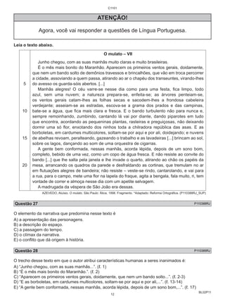 BL02P11 
C1101 
ATENÇÃO! 
Agora, você vai responder a questões de Língua Portuguesa. 
Leia o texto abaixo. 
5 
10 
15 
20 
O mulato – VII 
Junho chegou, com as suas manhãs muito claras e muito brasileiras. 
É o mês mais bonito do Maranhão. Aparecem os primeiros ventos gerais, doidamente, 
que nem um bando solto de demônios travessos e brincalhões, que vão em troca percorrer 
a cidade, assoviando a quem passa, atirando ao ar o chapéu dos transeuntes, virando-lhes 
do avesso os guarda-sóis abertos. [...] 
Manhãs alegres! O céu varre-se nesse dia como para uma festa, fica limpo, todo 
azul, sem uma nuvem; a natureza prepara-se, enfeita-se; as árvores penteiam-se, 
os ventos gerais catam-lhes as folhas secas e sacodem-lhes a frondosa cabeleira 
verdejante; asseiam-se as estradas, escova-se a grama dos prados e das campinas, 
bate-se a água, que fica mais clara e fresca. E o bando turbulento não para nunca e, 
sempre remoinhando, zumbindo, cantando lá vai por diante, dando piparotes em tudo 
que encontra, acordando as pequeninas plantas, rasteiras e preguiçosas, não deixando 
dormir uma só flor, enxotando dos ninhos toda a chilradora república das asas. E as 
borboletas, em cardumes multicolores, soltam-se por aqui e por ali, doidejando; e nuvens 
de abelhas revoam, peralteando, gazeando o trabalho e as lavadeiras [...] brincam ao sol, 
sobre os lagos, dançando ao som de uma orquestra de cigarras. 
A gente bem conformada, nessas manhãs, acorda lépida, depois de um sono bom, 
completo, bebido de uma vez, como um copo de água fresca. E não resiste ao convite do 
bando [...] que lhe salta pela janela e lhe invade o quarto, atirando ao chão os papéis da 
mesa, arrancando os quadros da parede e desfraldando as cortinas, que tremulam no ar 
em flutuações alegres de bandeira; não resiste – veste-se rindo, cantarolando, e vai para 
a rua, para o campo, mete uma flor na lapela do fraque, agita a bengala, fala muito, ri, tem 
vontade de correr e almoça nesse dia com um apetite selvagem. 
A madrugada da véspera de São João era dessas. 
AZEVEDO, Aluísio. O mulato. São Paulo: Ática, 1998. Fragmento. *Adaptado: Reforma Ortográfica. (P110388RJ_SUP) 
Questão 27 P110388RJ 
O elemento da narrativa que predomina nesse texto é 
A) a apresentação das personagens. 
B) a descrição do espaço. 
C) a passagem do tempo. 
D) o clímax da narrativa. 
E) o conflito que dá origem à história. 
Questão 28 P110389RJ 
O trecho desse texto em que o autor atribui características humanas a seres inanimados é: 
A) “Junho chegou, com as suas manhãs...”. (ℓ. 1) 
B) “É o mês mais bonito do Maranhão.”. (ℓ. 2) 
C) “Aparecem os primeiros ventos gerais, doidamente, que nem um bando solto...”. (ℓ. 2-3) 
D) “E as borboletas, em cardumes multicolores, soltam-se por aqui e por ali,...”. (ℓ. 13-14) 
E) “A gente bem conformada, nessas manhãs, acorda lépida, depois de um sono bom,...”. (ℓ. 17) 
12 
 