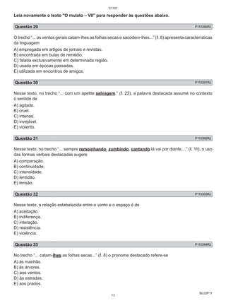 Leia novamente o texto "O mulato – VII" para responder às questões abaixo. 
Questão 29 P110390RJ 
O trecho “... os ventos gerais catam-lhes as folhas secas e sacodem-lhes...” (ℓ. 8) apresenta características 
da linguagem 
A) empregada em artigos de jornais e revistas. 
B) encontrada em bulas de remédio. 
C) falada exclusivamente em determinada região. 
D) usada em épocas passadas. 
E) utilizada em encontros de amigos. 
Questão 30 P110391RJ 
Nesse texto, no trecho “... com um apetite selvagem.” (ℓ. 23), a palavra destacada assume no contexto 
o sentido de 
A) agitado. 
B) cruel. 
C) intenso. 
D) invejável. 
E) violento. 
Questão 31 P110392RJ 
Nesse texto, no trecho “... sempre remoinhando, zumbindo, cantando lá vai por diante,...” (ℓ. 11), o uso 
das formas verbais destacadas sugere 
A) comparação. 
B) continuidade. 
C) intensidade. 
D) lentidão. 
E) tensão. 
Questão 32 P110393RJ 
Nesse texto, a relação estabelecida entre o vento e o espaço é de 
A) aceitação. 
B) indiferença. 
C) interação. 
D) resistência. 
E) violência. 
Questão 33 P110394RJ 
No trecho “... catam-lhes as folhas secas...” (ℓ. 8) o pronome destacado refere-se 
A) às manhãs. 
B) às árvores. 
C) aos ventos. 
D) às estradas. 
E) aos prados. 
BL02P11 
C1101 
13 
 