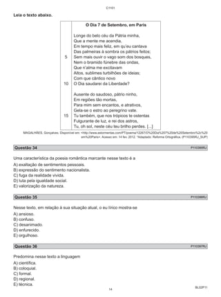 BL02P11 
Leia o texto abaixo. 
5 
10 
15 
C1101 
O Dia 7 de Setembro, em Paris 
Longe do belo céu da Pátria minha, 
Que a mente me acendia, 
Em tempo mais feliz, em qu’eu cantava 
Das palmeiras à sombra os pátrios feitos; 
Sem mais ouvir o vago som dos bosques, 
Nem o bramido fúnebre das ondas, 
Que n’alma me excitavam 
Altos, sublimes turbilhões de ideias; 
Com que cântico novo 
O Dia saudarei da Liberdade? 
Ausente do saudoso, pátrio ninho, 
Em regiões tão mortas, 
Para mim sem encantos, e atrativos, 
Gela-se o estro ao peregrino vate. 
Tu também, que nos trópicos te ostentas 
Fulgurante de luz, e rei dos astros, 
Tu, oh sol, neste céu teu brilho perdes. [...] 
MAGALHÃES, Gonçalves. Disponível em: <http://www.astormentas.com/PT/poema/12267/O%20Dia%207%20de%20Setembro%2c%20 
em%20Paris>. Acesso em: 14 fev. 2012. *Adaptado: Reforma Ortográfica. (P110395RJ_SUP) 
Questão 34 P110395RJ 
Uma característica da poesia romântica marcante nesse texto é a 
A) exaltação de sentimentos pessoais. 
B) expressão do sentimento nacionalista. 
C) fuga da realidade vivida. 
D) luta pela igualdade social. 
E) valorização da natureza. 
Questão 35 P110396RJ 
Nesse texto, em relação à sua situação atual, o eu lírico mostra-se 
A) ansioso. 
B) confuso. 
C) desanimado. 
D) enfurecido. 
E) orgulhoso. 
Questão 36 P110397RJ 
Predomina nesse texto a linguagem 
A) científica. 
B) coloquial. 
C) formal. 
D) regional. 
E) técnica. 
14 
 