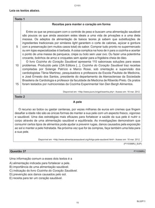 BL02P11 
Leia os textos abaixo. 
Texto 1 
5 
10 
15 
C1101 
Receitas para manter o coração em forma 
Entre os que se preocupam com o controle de peso e buscam uma alimentação saudável 
são poucos os que ainda associam estes ideais a uma vida de privações e a uma dieta 
insossa. Os adeptos da alimentação de baixos teores já sabem que substituições de 
ingredientes tradicionais por similares light garantem o corte de calorias, açúcar e gordura 
com a preservação (em muitos casos total) do sabor. Comprar tudo pronto no supermercado 
ou em lojas especializadas é barbada. A coisa complica na hora de ir para a cozinha e acertar 
o ponto de uma massa de panqueca, crepe ou bolo sem usar ovo. Ou fazer uma polentinha 
crocante, bolinhos de arroz e croquetes sem apelar para a frigideira cheia de óleo. 
O livro Cozinha do Coração Saudável apresenta 110 saborosas soluções para esses 
problemas. Produzido pela LDA Editora [...], Cozinha do Coração Saudável traz receitas 
compiladas por Solange Patrício e Marco Rossi, sob orientação e supervisão dos 
cardiologistas Tânia Martinez, pesquisadora e professora da Escola Paulista de Medicina, 
e José Ernesto dos Santos, presidente do departamento de Aterosclerose da Sociedade 
Brasileira de Cardiologia e professor da faculdade de Medicina de Ribeirão Preto. Os pratos 
foram testados por nutricionistas da Cozinha Experimental Van Den Bergh Alimentos. 
Disponível em: <http://www.pucrs.br/gpt/resenha.php>. Acesso em: 18 mar. 2012. 
Texto 2 
A pele 
O recurso ao botox ou gastar centenas, por vezes milhares de euros em cremes que fingem 
desafiar a idade não são as únicas formas de manter a sua pele com um aspecto fresco, vigoroso 
e saudável. Uma das estratégias mais eficazes para fortalecer a saúde da sua pele é nutrir o 
corpo através de uma alimentação saudável e equilibrada. As investigações demonstram que 
consumir certos tipos de alimentos pode ajudar a prevenir rugas, danos causados pela exposição 
ao sol e manter a pele hidratada. Na próxima vez que for às compras, faça também uma lista para 
a sua pele. 
Disponível em: <http://www.alimentacaosaudavel.org/Artigo-pele-saudavel.html>. Acesso em: 18 mar. 2012. 
(P110398RJ_SUP) 
Questão 37 P110398RJ 
Uma informação comum a esses dois textos é a 
A) alimentação indicada para fortalecer a pele. 
B) importância de uma alimentação saudável. 
C) indicação do livro Cozinha do Coração Saudável. 
D) prevenção aos danos causados pelo sol. 
E) receita para ter um coração saudável. 
15 
 