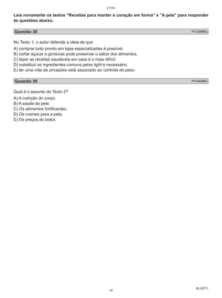 Leia novamente os textos "Receitas para manter o coração em forma" e "A pele" para responder 
às questões abaixo. 
Questão 38 P110399RJ 
No Texto 1, o autor defende a ideia de que 
A) comprar tudo pronto em lojas especializadas é possível. 
B) cortar açúcar e gorduras pode preservar o sabor dos alimentos. 
C) fazer as receitas saudáveis em casa é o mais difícil. 
D) substituir os ingredientes comuns pelos light é necessário. 
E) ter uma vida de privações está associado ao controle do peso. 
Questão 39 P110400RJ 
Qual é o assunto do Texto 2? 
A) A nutrição do corpo. 
B) A saúde da pele. 
C) Os alimentos fortificantes. 
D) Os cremes para a pele. 
E) Os preços do botox. 
BL02P11 
C1101 
16 
 
