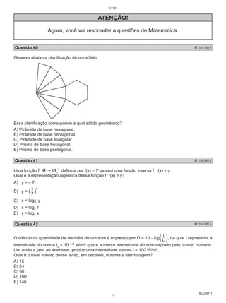 l 
0 c m, na qual I representa a 
BL02M11 
C1101 
ATENÇÃO! 
Agora, você vai responder a questões de Matemática. 
Questão 40 M110415E4 
Observe abaixo a planificação de um sólido. 
Essa planificação corresponde a qual sólido geométrico? 
A) Pirâmide de base hexagonal. 
B) Pirâmide de base pentagonal. 
C) Pirâmide de base triangular. 
D) Prisma de base hexagonal. 
E) Prisma de base pentagonal. 
Questão 41 M110434E4 
Uma função f: IR  IR*, definida por f(x) = 7x possui uma função inversa f – 1(x) = y. 
+ 
Qual é a representação algébrica dessa função f – 1(x) = y? 
A) y = – 7x 
B) x y = ` 1 7 
j 
C) x = log7 
1 y 
D) x = logy 7 
E) y = log7 x 
Questão 42 M110428E4 
O cálculo da quantidade de decibéis de um som é expresso por D = 10 . log l 
intensidade do som e l0 = 10 – 12 W/m2 que é a menor intensidade do som captado pelo ouvido humano. 
Um avião a jato, ao aterrissar, produz uma intensidade sonora l = 100 W/m2 . 
Qual é o nível sonoro desse avião, em decibéis, durante a aterrissagem? 
A) 15 
B) 24 
C) 60 
D) 100 
E) 140 
17 
 