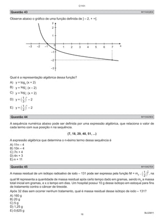 C1101 
Questão 43 M110432E4 
Observe abaixo o gráfico de uma função definida de ] – 2, + ∞[. 
1 8 x 
` j , na 
BL02M11 
y 
2 
1 
0 
–3 –2 –1 1 2 3 4 5 6 7 x 
–1 
–2 
–3 
Qual é a representação algébrica dessa função? 
A) y = log(x + 2) 
3 B) y = log1 (x – 2) 
3 
C) y = log3 
1 (x + 2) 
1 x ` j – 2 
D) y = 3 
1 x ` j – 2 
E) y = 2 
Questão 44 M110425E4 
A sequência numérica abaixo pode ser definida por uma expressão algébrica, que relaciona o valor de 
cada termo com sua posição n na sequência. 
(7, 18, 29, 40, 51, ...) 
A expressão algébrica que determina o n-ésimo termo dessa sequência é 
A) 11n – 4 
B) 10n – 4 
C) 7n + 4 
D) 4n + 3 
E) n + 11 
Questão 45 M110427E4 
A massa residual de um isótopo radioativo de iodo – 131 pode ser expressa pela função M = m0 . 
2 
qual M representa a quantidade de massa residual após certo tempo dado em gramas, sendo m0 a massa 
total inicial em gramas, e x o tempo em dias. Um hospital possui 10 g desse isótopo em estoque para fins 
de tratamento contra o câncer de tireoide. 
Após 32 dias sem ocorrer nenhum tratamento, qual é massa residual desse isótopo de iodo – 131? 
A) 160 g 
B) 20 g 
C) 5 g 
D) 1,25 g 
E) 0,625 g 
18 
 