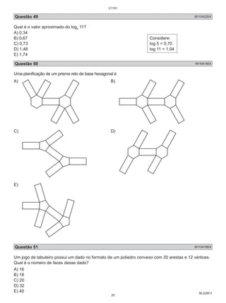 C1101 
Questão 49 M110422E4 
Qual é o valor aproximado do log5 11? 
A) 0,34 
B) 0,67 
C) 0,73 
D) 1,48 
E) 1,74 
BL02M11 
Considere: 
log 5 = 0,70 
log 11 = 1,04 
Questão 50 M110414E4 
Uma planificação de um prisma reto de base hexagonal é 
A) B) 
C) D) 
E) 
Questão 51 M110418E4 
Um jogo de tabuleiro possui um dado no formato de um poliedro convexo com 30 arestas e 12 vértices. 
Qual é o número de faces desse dado? 
A) 16 
B) 18 
C) 20 
D) 32 
E) 40 
20 
 
