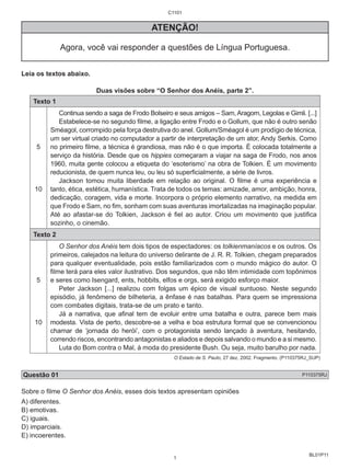 BL01P11 
C1101 
ATENÇÃO! 
Agora, você vai responder a questões de Língua Portuguesa. 
Leia os textos abaixo. 
Duas visões sobre “O Senhor dos Anéis, parte 2”. 
Texto 1 
5 
10 
Continua sendo a saga de Frodo Bolseiro e seus amigos – Sam, Aragorn, Legolas e Gimli. [...] 
Estabelece-se no segundo filme, a ligação entre Frodo e o Gollum, que não é outro senão 
Sméagol, corrompido pela força destrutiva do anel. Gollum/Sméagol é um prodígio de técnica, 
um ser virtual criado no computador a partir de interpretação de um ator, Andy Serkis. Como 
no primeiro filme, a técnica é grandiosa, mas não é o que importa. É colocada totalmente a 
serviço da história. Desde que os hippies começaram a viajar na saga de Frodo, nos anos 
1960, muita gente colocou a etiqueta do ‘esoterismo’ na obra de Tolkien. É um movimento 
reducionista, de quem nunca leu, ou leu só superficialmente, a série de livros. 
Jackson tomou muita liberdade em relação ao original. O filme é uma experiência e 
tanto, ética, estética, humanística. Trata de todos os temas: amizade, amor, ambição, honra, 
dedicação, coragem, vida e morte. Incorpora o próprio elemento narrativo, na medida em 
que Frodo e Sam, no fim, sonham com suas aventuras imortalizadas na imaginação popular. 
Até ao afastar-se do Tolkien, Jackson é fiel ao autor. Criou um movimento que justifica 
sozinho, o cinemão. 
Texto 2 
5 
10 
O Senhor dos Anéis tem dois tipos de espectadores: os tolkienmaníacos e os outros. Os 
primeiros, calejados na leitura do universo delirante de J. R. R. Tolkien, chegam preparados 
para qualquer eventualidade, pois estão familiarizados com o mundo mágico do autor. O 
filme terá para eles valor ilustrativo. Dos segundos, que não têm intimidade com topônimos 
e seres como Isengard, ents, hobbits, elfos e orgs, será exigido esforço maior. 
Peter Jackson [...] realizou com folgas um épico de visual suntuoso. Neste segundo 
episódio, já fenômeno de bilheteria, a ênfase é nas batalhas. Para quem se impressiona 
com combates digitais, trata-se de um prato e tanto. 
Já a narrativa, que afinal tem de evoluir entre uma batalha e outra, parece bem mais 
modesta. Vista de perto, descobre-se a velha e boa estrutura formal que se convencionou 
chamar de ‘jornada do herói’, com o protagonista sendo lançado à aventura, hesitando, 
correndo riscos, encontrando antagonistas e aliados e depois salvando o mundo e a si mesmo. 
Luta do Bom contra o Mal, à moda do presidente Bush. Ou seja, muito barulho por nada. 
O Estado de S. Paulo, 27 dez. 2002. Fragmento. (P110375RJ_SUP) 
Questão 01 P110375RJ 
Sobre o filme O Senhor dos Anéis, esses dois textos apresentam opiniões 
A) diferentes. 
B) emotivas. 
C) iguais. 
D) imparciais. 
E) incoerentes. 
1 
 