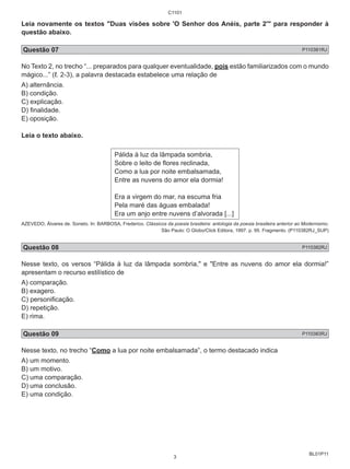 C1101 
Leia novamente os textos "Duas visões sobre 'O Senhor dos Anéis, parte 2'" para responder à 
questão abaixo. 
Questão 07 P110381RJ 
No Texto 2, no trecho “... preparados para qualquer eventualidade, pois estão familiarizados com o mundo 
mágico...” (ℓ. 2-3), a palavra destacada estabelece uma relação de 
A) alternância. 
B) condição. 
C) explicação. 
D) finalidade. 
E) oposição. 
Leia o texto abaixo. 
BL01P11 
Pálida à luz da lâmpada sombria, 
Sobre o leito de flores reclinada, 
Como a lua por noite embalsamada, 
Entre as nuvens do amor ela dormia! 
Era a virgem do mar, na escuma fria 
Pela maré das águas embalada! 
Era um anjo entre nuvens d’alvorada [...] 
AZEVEDO, Álvares de. Soneto. In: BARBOSA, Frederico. Clássicos da poesia brasileira: antologia da poesia brasileira anterior ao Modernismo. 
São Paulo: O Globo/Click Editora, 1997. p. 95. Fragmento. (P110382RJ_SUP) 
Questão 08 P110382RJ 
Nesse texto, os versos “Pálida à luz da lâmpada sombria," e "Entre as nuvens do amor ela dormia!” 
apresentam o recurso estilístico de 
A) comparação. 
B) exagero. 
C) personificação. 
D) repetição. 
E) rima. 
Questão 09 P110383RJ 
Nesse texto, no trecho “Como a lua por noite embalsamada”, o termo destacado indica 
A) um momento. 
B) um motivo. 
C) uma comparação. 
D) uma conclusão. 
E) uma condição. 
3 
 