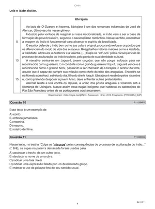 BL01P11 
Leia o texto abaixo. 
5 
10 
15 
C1101 
Ubirajara 
Ao lado de O Guarani e Iracema, Ubirajara é um dos romances indianistas de José de 
Alencar, último escrito nesse gênero. 
Induzido pela vontade de resgatar a nossa nacionalidade, o índio vem a ser a base da 
formação do povo brasileiro, segundo o nacionalismo romântico. Nesse sentido, reconstruir 
a imagem do índio é fundamental para alicerçar o espírito de brasilidade. 
O escritor defende o índio bem como sua cultura original, procurando reforçar os pontos que 
os diferenciam do modo de vida dos europeus. Resgata-lhes valores maiores como a lealdade, 
a fidelidade, a bravura, o destemor e a valentia. [...] Culpa os “intrusos” pelas consequências do 
processo de aculturação do índio brasileiro, pela perda de sua identidade cultural. 
A narrativa centra-se em Jaguarê, jovem caçador, que não poupa esforços para ser 
reconhecido como guerreiro. Em combate com o grande guerreiro Pojucã, Jaguarê vence e é 
reconhecido como o grande herói, passando a ser chamado de Ubirajara, o senhor da terra, 
aquele que é capaz de cumprir sua missão como chefe da tribo dos araguaias. Encontra-se 
na floresta com Araci, estrela do dia, filha do chefe Itaquê. Ubirajara é recebido pelos tocantins 
e, como pretende desposar a jovem Araci, deve enfrentar outros pretendentes. 
Alencar relata a luta contra os tapuias, a união dos povos araguaia e tocantim sob a 
liderança de Ubirajara. Nasce assim essa nação indígena que habitava as cabeceiras do 
Rio São Francisco antes de os portugueses aqui ancorarem. 
Disponível em: <http://migre.me/djYNH>. Acesso em: 15 fev. 2012. Fragmento. (P110384RJ_SUP) 
Questão 10 P110384RJ 
Esse texto é um exemplo de 
A) conto. 
B) crônica jornalística. 
C) resenha. 
D) resumo. 
E) roteiro de filme. 
Questão 11 P110385RJ 
Nesse texto, no trecho “Culpa os 'intrusos' pelas consequências do processo de aculturação do índio...” 
(ℓ. 8-9), as aspas na palavra destacada foram usadas para 
A) assinalar o trecho de um outro texto. 
B) destacar o nome de uma obra. 
C) indicar uma fala direta. 
D) indicar uma expressão falada por um determinado grupo. 
E) marcar o uso da palavra fora de seu sentido usual. 
4 
 