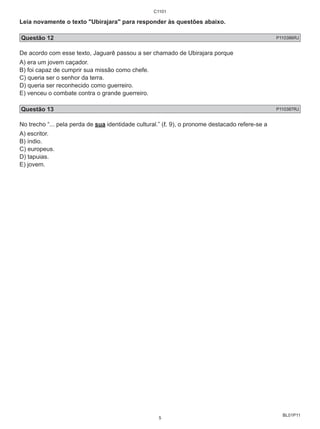 Leia novamente o texto "Ubirajara" para responder às questões abaixo. 
Questão 12 P110386RJ 
De acordo com esse texto, Jaguarê passou a ser chamado de Ubirajara porque 
A) era um jovem caçador. 
B) foi capaz de cumprir sua missão como chefe. 
C) queria ser o senhor da terra. 
D) queria ser reconhecido como guerreiro. 
E) venceu o combate contra o grande guerreiro. 
Questão 13 P110387RJ 
No trecho “... pela perda de sua identidade cultural.” (ℓ. 9), o pronome destacado refere-se a 
A) escritor. 
B) índio. 
C) europeus. 
D) tapuias. 
E) jovem. 
BL01P11 
C1101 
5 
 