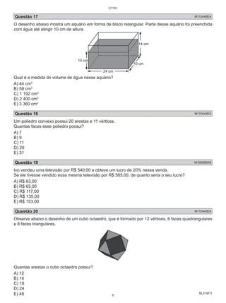 Questão 17 M110448E4 
O desenho abaixo mostra um aquário em forma de bloco retangular. Parte desse aquário foi preenchida 
com água até atingir 10 cm de altura. 
BL01M11 
10 cm 
14 cm 
24 cm 
10 cm 
Qual é a medida do volume de água nesse aquário? 
A) 44 cm3 
B) 58 cm3 
C) 1 192 cm3 
D) 2 400 cm3 
E) 3 360 cm3 
Questão 18 M110444E4 
Um poliedro convexo possui 20 arestas e 11 vértices. 
Quantas faces esse poliedro possui? 
A) 7 
B) 9 
C) 11 
D) 29 
E) 31 
Questão 19 M100058A9 
Ivo vendeu uma televisão por R$ 540,00 e obteve um lucro de 20% nessa venda. 
Se ele tivesse vendido essa mesma televisão por R$ 585,00, de quanto seria o seu lucro? 
A) R$ 63,00 
B) R$ 65,00 
C) R$ 117,00 
D) R$ 135,00 
E) R$ 153,00 
Questão 20 M110443E4 
Observe abaixo o desenho de um cubo octaedro, que é formado por 12 vértices, 6 faces quadrangulares 
e 8 faces triangulares. 
Quantas arestas o cubo octaedro possui? 
A) 12 
B) 16 
C) 18 
D) 24 
E) 48 
C1101 
6 
 