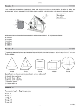 C1101 
Questão 24 M100331ES 
Uma casa tem um sistema de energia solar que é utilizado para o aquecimento de água. A água fica 
armazenada em um reservatório cilíndrico cujas medidas internas estão indicadas no desenho abaixo. 
BL01M11 
r = 0,5 m 
1,5 m 
Considere: 
π ≅ 3,14 
A capacidade máxima de armazenamento desse reservatório é de, aproximadamente, 
A) 0,75 m³ 
B) 0,78 m³ 
C) 1,17 m³ 
D) 2,35 m³ 
E) 3,53 m³ 
Questão 25 M110438E4 
Observe abaixo as formas geométricas tridimensionais representadas por alguns alunos do 2º ano do 
Ensino Médio. 
André Bruno Carla Denise Érica 
Quais foram os alunos que representaram corpos redondos? 
A) André, Bruno e Carla. 
B) André, Carla e Érica. 
C) Bruno, Carla e Denise. 
D) Bruno e Denise. 
E) Denise e Érica. 
Questão 26 M120265C2 
A expressão log2 6 + 2log2 5, equivale a 
A) log2 16 
B) log2 22 
C) log2 75 
D) log2 150 
E) log2 900 
8 
 