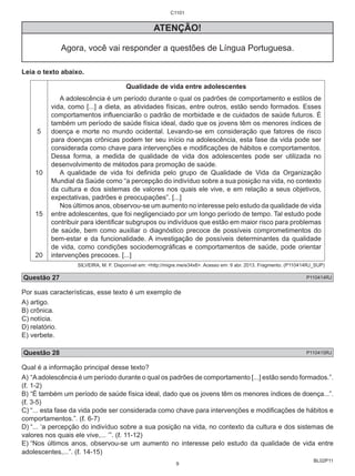 BL02P11 
C1101 
ATENÇÃO! 
Agora, você vai responder a questões de Língua Portuguesa. 
Leia o texto abaixo. 
5 
10 
15 
20 
Qualidade de vida entre adolescentes 
A adolescência é um período durante o qual os padrões de comportamento e estilos de 
vida, como [...] a dieta, as atividades físicas, entre outros, estão sendo formados. Esses 
comportamentos influenciarão o padrão de morbidade e de cuidados de saúde futuros. É 
também um período de saúde física ideal, dado que os jovens têm os menores índices de 
doença e morte no mundo ocidental. Levando-se em consideração que fatores de risco 
para doenças crônicas podem ter seu início na adolescência, esta fase da vida pode ser 
considerada como chave para intervenções e modificações de hábitos e comportamentos. 
Dessa forma, a medida de qualidade de vida dos adolescentes pode ser utilizada no 
desenvolvimento de métodos para promoção de saúde. 
A qualidade de vida foi definida pelo grupo de Qualidade de Vida da Organização 
Mundial da Saúde como “a percepção do indivíduo sobre a sua posição na vida, no contexto 
da cultura e dos sistemas de valores nos quais ele vive, e em relação a seus objetivos, 
expectativas, padrões e preocupações”. [...] 
Nos últimos anos, observou-se um aumento no interesse pelo estudo da qualidade de vida 
entre adolescentes, que foi negligenciado por um longo período de tempo. Tal estudo pode 
contribuir para identificar subgrupos ou indivíduos que estão em maior risco para problemas 
de saúde, bem como auxiliar o diagnóstico precoce de possíveis comprometimentos do 
bem-estar e da funcionalidade. A investigação de possíveis determinantes da qualidade 
de vida, como condições sociodemográficas e comportamentos de saúde, pode orientar 
intervenções precoces. [...] 
SILVEIRA, M. F. Disponível em: <http://migre.me/e34x6>. Acesso em: 9 abr. 2013. Fragmento. (P110414RJ_SUP) 
Questão 27 P110414RJ 
Por suas características, esse texto é um exemplo de 
A) artigo. 
B) crônica. 
C) notícia. 
D) relatório. 
E) verbete. 
Questão 28 P110415RJ 
Qual é a informação principal desse texto? 
A) “A adolescência é um período durante o qual os padrões de comportamento [...] estão sendo formados.”. 
(ℓ. 1-2) 
B) “É também um período de saúde física ideal, dado que os jovens têm os menores índices de doença...”. 
(ℓ. 3-5) 
C) “... esta fase da vida pode ser considerada como chave para intervenções e modificações de hábitos e 
comportamentos.”. (ℓ. 6-7) 
D) “... ‘a percepção do indivíduo sobre a sua posição na vida, no contexto da cultura e dos sistemas de 
valores nos quais ele vive,... ’”. (ℓ. 11-12) 
E) “Nos últimos anos, observou-se um aumento no interesse pelo estudo da qualidade de vida entre 
adolescentes,...”. (ℓ. 14-15) 
9 
 