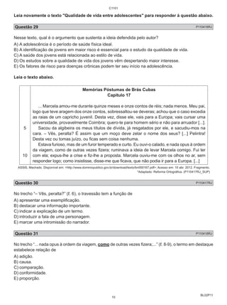 C1101 
Leia novamente o texto "Qualidade de vida entre adolescentes" para responder à questão abaixo. 
Questão 29 P110416RJ 
Nesse texto, qual é o argumento que sustenta a ideia defendida pelo autor? 
A) A adolescência é o período de saúde física ideal. 
B) A identificação de jovens em maior risco é essencial para o estudo da qualidade de vida. 
C) A saúde dos jovens está relacionada ao estilo de vida. 
D) Os estudos sobre a qualidade de vida dos jovens vêm despertando maior interesse. 
E) Os fatores de risco para doenças crônicas podem ter seu início na adolescência. 
Leia o texto abaixo. 
BL02P11 
5 
10 
Memórias Póstumas de Brás Cubas 
Capítulo 17 
... Marcela amou-me durante quinze meses e onze contos de réis; nada menos. Meu pai, 
logo que teve aragem dos onze contos, sobressaltou-se deveras; achou que o caso excedia 
as raias de um capricho juvenil. Desta vez, disse ele, vais para a Europa; vais cursar uma 
universidade, provavelmente Coimbra; quero-te para homem sério e não para arruador [...]. 
Sacou da algibeira os meus títulos de dívida, já resgatados por ele, e sacudiu-mos na 
cara. – Vês, peralta? É assim que um moço deve zelar o nome dos seus? [...] Pelintra! 
Desta vez ou tomas juízo, ou ficas sem coisa nenhuma. 
Estava furioso, mas de um furor temperado e curto. Eu ouvi-o calado, e nada opus à ordem 
da viagem, como de outras vezes fizera; ruminava a ideia de levar Marcela comigo. Fui ter 
com ela; expus-lhe a crise e fiz-lhe a proposta. Marcela ouviu-me com os olhos no ar, sem 
responder logo; como insistisse, disse-me que ficava, que não podia ir para a Europa. [...] 
ASSIS, Machado. Disponível em: <http://www.dominiopublico.gov.br/download/texto/bn000167.pdf>. Acesso em: 10 abr. 2012. Fragmento. 
*Adaptado: Reforma Ortográfica. (P110417RJ_SUP) 
Questão 30 P110417RJ 
No trecho “– Vês, peralta?” (ℓ. 6), o travessão tem a função de 
A) apresentar uma exemplificação. 
B) destacar uma informação importante. 
C) indicar a explicação de um termo. 
D) introduzir a fala de uma personagem. 
E) marcar uma intromissão do narrador. 
Questão 31 P110418RJ 
No trecho “... nada opus à ordem da viagem, como de outras vezes fizera;...” (ℓ. 8-9), o termo em destaque 
estabelece relação de 
A) adição. 
B) causa. 
C) comparação. 
D) conformidade. 
E) proporção. 
10 
 