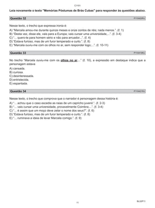 Leia novamente o texto "Memórias Póstumas de Brás Cubas" para responder às questões abaixo. 
Questão 32 P110420RJ 
Nesse texto, o trecho que expressa ironia é: 
A) “Marcela amou-me durante quinze meses e onze contos de réis; nada menos.”. (ℓ. 1) 
B) “Desta vez, disse ele, vais para a Europa; vais cursar uma universidade,...”. (ℓ. 3-4) 
C) “... quero-te para homem sério e não para arruador...”. (ℓ. 4) 
D) “Estava furioso, mas de um furor temperado e curto.”. (ℓ. 8) 
E) “Marcela ouviu-me com os olhos no ar, sem responder logo;...”. (ℓ. 10-11) 
Questão 33 P110419RJ 
No trecho “Marcela ouviu-me com os olhos no ar,...” (ℓ. 10), a expressão em destaque indica que a 
personagem estava 
A) cansada. 
B) curiosa. 
C) desinteressada. 
D) entristecida. 
E) espantada. 
Questão 34 P110421RJ 
Nesse texto, o trecho que comprova que o narrador é personagem dessa história é: 
A) “... achou que o caso excedia as raias de um capricho juvenil.”. (ℓ. 2-3) 
B) “... vais cursar uma universidade, provavelmente Coimbra;...”. (ℓ. 3-4) 
C) “... é assim que um moço deve zelar o nome dos seus?”. (ℓ. 6) 
D) “Estava furioso, mas de um furor temperado e curto.”. (ℓ. 8) 
E) “... ruminava a ideia de levar Marcela comigo.”. (ℓ. 9) 
BL02P11 
C1101 
11 
 