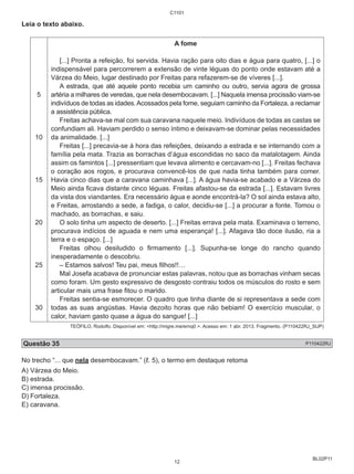BL02P11 
Leia o texto abaixo. 
5 
10 
15 
20 
25 
30 
C1101 
A fome 
[...] Pronta a refeição, foi servida. Havia ração para oito dias e água para quatro, [...] o 
indispensável para percorrerem a extensão de vinte léguas do ponto onde estavam até a 
Várzea do Meio, lugar destinado por Freitas para refazerem-se de víveres [...]. 
A estrada, que até aquele ponto recebia um caminho ou outro, servia agora de grossa 
artéria a milhares de veredas, que nela desembocavam. [...] Naquela imensa procissão viam-se 
indivíduos de todas as idades. Acossados pela fome, seguiam caminho da Fortaleza, a reclamar 
a assistência pública. 
Freitas achava-se mal com sua caravana naquele meio. Indivíduos de todas as castas se 
confundiam ali. Haviam perdido o senso íntimo e deixavam-se dominar pelas necessidades 
da animalidade. [...] 
Freitas [...] precavia-se à hora das refeições, deixando a estrada e se internando com a 
família pela mata. Trazia as borrachas d’água escondidas no saco da matalotagem. Ainda 
assim os famintos [...] pressentiam que levava alimento e cercavam-no [...]. Freitas fechava 
o coração aos rogos, e procurava convencê-los de que nada tinha também para comer. 
Havia cinco dias que a caravana caminhava [...]. A água havia-se acabado e a Várzea do 
Meio ainda ficava distante cinco léguas. Freitas afastou-se da estrada [...]. Estavam livres 
da vista dos viandantes. Era necessário água e aonde encontrá-la? O sol ainda estava alto, 
e Freitas, arrostando a sede, a fadiga, o calor, decidiu-se [...] a procurar a fonte. Tomou o 
machado, as borrachas, e saiu. 
O solo tinha um aspecto de deserto. [...] Freitas errava pela mata. Examinava o terreno, 
procurava indícios de aguada e nem uma esperança! [...]. Afagava tão doce ilusão, ria a 
terra e o espaço. [...] 
Freitas olhou desiludido o firmamento [...]. Supunha-se longe do rancho quando 
inesperadamente o descobriu. 
– Estamos salvos! Teu pai, meus filhos!!… 
Mal Josefa acabava de pronunciar estas palavras, notou que as borrachas vinham secas 
como foram. Um gesto expressivo de desgosto contraiu todos os músculos do rosto e sem 
articular mais uma frase fitou o marido. 
Freitas sentia-se esmorecer. O quadro que tinha diante de si representava a sede com 
todas as suas angústias. Havia dezoito horas que não bebiam! O exercício muscular, o 
calor, haviam gasto quase a água do sangue! [...] 
TEÓFILO, Rodolfo. Disponível em: <http://migre.me/ernq0 >. Acesso em: 1 abr. 2013. Fragmento. (P110422RJ_SUP) 
Questão 35 P110422RJ 
No trecho “... que nela desembocavam.” (ℓ. 5), o termo em destaque retoma 
A) Várzea do Meio. 
B) estrada. 
C) imensa procissão. 
D) Fortaleza. 
E) caravana. 
12 
 