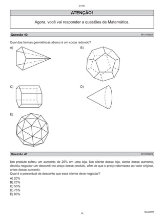 BL02M11 
C1101 
ATENÇÃO! 
Agora, você vai responder a questões de Matemática. 
Questão 40 M110439E4 
Qual das formas geométricas abaixo é um corpo redondo? 
A) B) 
C) D) 
E) 
Questão 41 M120506E4 
Um produto sofreu um aumento de 25% em uma loja. Um cliente dessa loja, ciente desse aumento, 
decidiu negociar um desconto no preço desse produto, afim de que o preço retornasse ao valor original, 
antes desse aumento. 
Qual é o percentual de desconto que esse cliente deve negociar? 
A) 20% 
B) 25% 
C) 50% 
D) 75% 
E) 80% 
14 
 