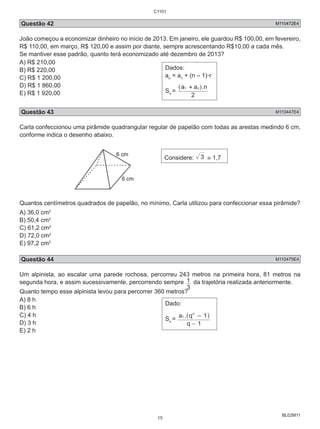 Questão 42 M110472E4 
João começou a economizar dinheiro no início de 2013. Em janeiro, ele guardou R$ 100,00, em fevereiro, 
R$ 110,00, em março, R$ 120,00 e assim por diante, sempre acrescentando R$10,00 a cada mês. 
Se mantiver esse padrão, quanto terá economizado até dezembro de 2013? 
A) R$ 210,00 
B) R$ 220,00 
C) R$ 1 200,00 
D) R$ 1 860,00 
E) R$ 1 920,00 
1 da trajetória realizada anteriormente. 
BL02M11 
Dados: 
a= a+ (n – 1).r 
n 1 S= 
^a1 + anh.n 
n 2 
Questão 43 M110447E4 
Carla confeccionou uma pirâmide quadrangular regular de papelão com todas as arestas medindo 6 cm, 
conforme indica o desenho abaixo. 
6 cm 
6 cm 
Considere: 3 ≅ 1,7 
Quantos centímetros quadrados de papelão, no mínimo, Carla utilizou para confeccionar essa pirâmide? 
A) 36,0 cm2 
B) 50,4 cm2 
C) 61,2 cm2 
D) 72,0 cm2 
E) 97,2 cm2 
Questão 44 M110475E4 
Um alpinista, ao escalar uma parede rochosa, percorreu 243 metros na primeira hora, 81 metros na 
segunda hora, e assim sucessivamente, percorrendo sempre 
3 
Quanto tempo esse alpinista levou para percorrer 360 metros? 
A) 8 h 
B) 6 h 
Dado: 
C) 4 h 
D) 3 h 
S= 
n E) 2 h 
n 
- 
a1 . q 1 
^ - h 
q 1 
C1101 
15 
 