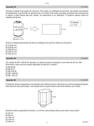 C1101 
Questão 48 M110446E4 
Giovana é artesã e faz peças em alumínio. Para obter um retângulo de alumínio, ela utilizou uma latinha 
de refrigerante, cujo formato se aproxima de um cilindro. Ela cortou as bases circulares com uma tesoura 
e utilizou a parte dessa lata que, aberta, se assemelha a um retângulo. O desenho abaixo indica as 
medidas da latinha. 
BL02M11 
12 cm 
Diâmetro = 6 cm 
12 cm 
Considere: 
π ≅ 3,14 
Qual é a medida aproximada da área do retângulo de alumínio obtido por Giovana? 
A) 113,04 cm2 
B) 226,08 cm2 
C) 282,60 cm2 
D) 339,12 cm2 
E) 452,16 cm2 
Questão 49 M110469E4 
Um capital de R$ 1 000,00 foi aplicado no regime de juros compostos a uma taxa de 2% ao mês. 
Qual será o valor dos juros dessa aplicação ao final de 3 meses? 
A) R$ 60,00 
B) R$ 61,21 
C) R$ 728,00 
D) R$ 1 060,00 
E) R$ 1 061,21 
Questão 50 M110445E4 
O desenho abaixo representa um porta-lápis de madeira que tem a forma de um prisma hexagonal regular. 
Para decorar esse porta-lápis, uma artesã cobriu a parte externa das faces laterais com tecido. 
4 cm 
8 cm 
Quantos metros quadrados de tecido, no mínimo, essa artesã utilizou para cobrir essa caixa? 
A) 32 cm2 
B) 56 cm2 
C) 192 cm2 
D) 199 cm2 
E) 206 cm2 
17 
 