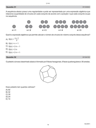 Questão 51 M110450E4 
A sequência abaixo possui uma regularidade e pode ser representada por uma expressão algébrica que 
relaciona a quantidade de círculos em cada conjunto de acordo com a posição n que cada conjunto ocupa 
na sequência. 
BL02M11 
n = 1 n = 2 n = 3 n = 4 n = 5 
Qual é a expressão algébrica que permite calcular o número de círculos do n-ésimo conjunto dessa sequência? 
A) Q(n) = 
n + 1 
2 
B) Q(n) = n + 1 
C) Q(n) = 2.n – 1 
D) Q(n) = 2.n 
E) Q(n) = 2.n + 1 
Questão 52 M110441E4 
O poliedro convexo desenhado abaixo é formado por 8 faces hexagonais, 6 faces quadrangulares e 36 arestas. 
Esse poliedro tem quantos vértices? 
A) 50 
B) 32 
C) 30 
D) 24 
E) 14 
C1101 
18 
 