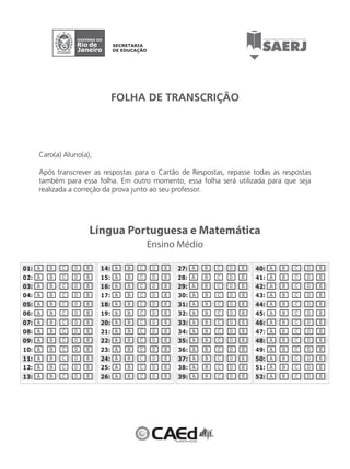 FOLHA DE TRANSCRIÇÃO 
Língua Portuguesa e Matemática 
Ensino Médio 
Caro(a) Aluno(a), 
Após transcrever as respostas para o Cartão de Respostas, repasse todas as respostas 
também para essa folha. Em outro momento, essa folha será utilizada para que seja 
realizada a correção da prova junto ao seu professor. 
01: A B C D E 
02: A B C D E 
03: A B C D E 
04: A B C D E 
05: A B C D E 
06: A B C D E 
07: A B C D E 
08: A B C D E 
09: A B C D E 
10: A B C D E 
11: A B C D E 
12: A B C D E 
13: A B C D E 
14: A B C D E 
15: A B C D E 
16: A B C D E 
17: A B C D E 
18: A B C D E 
19: A B C D E 
20: A B C D E 
21: A B C D E 
22: A B C D E 
23: A B C D E 
24: A B C D E 
25: A B C D E 
26: A B C D E 
27: A B C D E 
28: A B C D E 
29: A B C D E 
30: A B C D E 
31: A B C D E 
32: A B C D E 
33: A B C D E 
34: A B C D E 
35: A B C D E 
36: A B C D E 
37: A B C D E 
38: A B C D E 
39: A B C D E 
40: A B C D E 
41: A B C D E 
42: A B C D E 
43: A B C D E 
44: A B C D E 
45: A B C D E 
46: A B C D E 
47: A B C D E 
48: A B C D E 
49: A B C D E 
50: A B C D E 
51: A B C D E 
52: A B C D E 
 