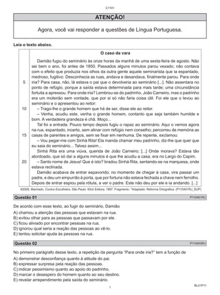 BL01P11 
C1101 
ATENÇÃO! 
Agora, você vai responder a questões de Língua Portuguesa. 
Leia o texto abaixo. 
5 
10 
15 
20 
O caso da vara 
Damião fugiu do seminário às onze horas da manhã de uma sexta-feira de agosto. Não 
sei bem o ano, foi antes de 1850. Passados alguns minutos parou vexado; não contava 
com o efeito que produzia nos olhos da outra gente aquele seminarista que ia espantado, 
medroso, fugitivo. Desconhecia as ruas, andava e desandava, finalmente parou. Para onde 
iria? Para casa, não, lá estava o pai que o devolveria ao seminário [...]. Não assentara no 
ponto de refúgio, porque a saída estava determinada para mais tarde; uma circunstância 
fortuita a apressou. Para onde iria? Lembrou-se do padrinho, João Carneiro, mas o padrinho 
era um moleirão sem vontade, que por si só não faria coisa útil. Foi ele que o levou ao 
seminário e o apresentou ao reitor: 
– Trago-lhe o grande homem que há de ser, disse ele ao reitor. 
– Venha, acudiu este, venha o grande homem, contanto que seja também humilde e 
bom. A verdadeira grandeza é chã. Moço... 
Tal foi a entrada. Pouco tempo depois fugiu o rapaz ao seminário. Aqui o vemos agora 
na rua, espantado, incerto, sem atinar com refúgio nem conselho; percorreu de memória as 
casas de parentes e amigos, sem se fixar em nenhuma. De repente, exclamou: 
– Vou pegar-me com Sinhá Rita! Ela manda chamar meu padrinho, diz-lhe que quer que 
eu saia do seminário... Talvez assim... 
Sinhá Rita era uma viúva, querida de João Carneiro; [...] Onde morava? Estava tão 
atordoado, que só daí a alguns minutos é que lhe acudiu a casa; era no Largo do Capim. 
– Santo nome de Jesus! Que é isto? bradou Sinhá Rita, sentando-se na marquesa, onde 
estava reclinada. 
Damião acabava de entrar espavorido; no momento de chegar à casa, vira passar um 
padre, e deu um empurrão à porta, que por fortuna não estava fechada a chave nem ferrolho. 
Depois de entrar espiou pela rótula, a ver o padre. Este não deu por ele e ia andando. [...] 
ASSIS, Machado. Contos Escolhidos. São Paulo: Klick Editora, 1997. Fragmento. *Adaptado: Reforma Ortográfica. (P110401RJ_SUP) 
Questão 01 P110401RJ 
De acordo com esse texto, ao fugir do seminário, Damião 
A) chamou a atenção das pessoas que estavam na rua. 
B) evitou olhar para as pessoas que passavam por ele. 
C) ficou aliviado por encontrar pessoas na rua. 
D) ignorou qual seria a reação das pessoas ao vê-lo. 
E) tentou solicitar ajuda às pessoas na rua. 
Questão 02 P110403RJ 
No primeiro parágrafo desse texto, a repetição da pergunta “Para onde iria?” tem a função de 
A) demonstrar desconfiança quanto à atitude do pai. 
B) expressar surpresa pela reação das pessoas. 
C) indicar pessimismo quanto ao apoio do padrinho. 
D) marcar o desespero do homem quanto ao seu destino. 
E) revelar arrependimento pela saída do seminário. 
1 
 