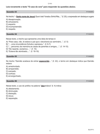 Leia novamente o texto "O caso da vara" para responder às questões abaixo. 
Questão 03 P110402RJ 
No trecho “– Santo nome de Jesus! Que é isto? bradou Sinhá Rita,...” (ℓ. 20), a expressão em destaque sugere 
A) desaprovação. 
B) entusiasmo. 
C) espanto. 
D) incompreensão. 
E) respeito. 
Questão 04 P110404RJ 
Nesse texto, o trecho que apresenta uma ideia de tempo é: 
A) “Para casa, não, lá estava o pai que o devolveria ao seminário...”. (ℓ. 5) 
B) “... uma circunstância fortuita a apressou.”. (ℓ. 6-7) 
C) “... percorreu de memória as casas de parentes e amigos,...”. (ℓ. 14-15) 
D) “De repente, exclamou:...”. (ℓ. 15) 
E) “Estava tão atordoado,...”. (ℓ. 18-19) 
Questão 05 P110406RJ 
No trecho “Damião acabava de entrar espavorido;...” (ℓ. 22), o termo em destaque indica que Damião 
estava 
A) amedrontado. 
B) arrependido. 
C) cansado. 
D) confuso. 
E) envergonhado. 
Questão 06 P110405RJ 
Nesse texto, o uso do prefixo na palavra “desandava” (ℓ. 4) indica 
A) afastamento. 
B) diminuição. 
C) distração. 
D) recuo. 
E) separação. 
BL01P11 
C1101 
2 
 