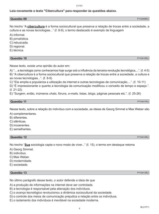 Leia novamente o texto "Cibercultura" para responder às questões abaixo. 
Questão 09 P110409RJ 
No trecho “A cibercultura é a forma sociocultural que preserva a relação de trocas entre a sociedade, a 
cultura e as novas tecnologias...” (ℓ. 8-9), o termo destacado é exemplo de linguagem 
A) informal. 
B) jornalística. 
C) rebuscada. 
D) regional. 
E) técnica. 
Questão 10 P110410RJ 
Nesse texto, existe uma opinião do autor em: 
A) “... a tecnologia como conhecemos hoje surge sob a influência da terceira revolução tecnológica,...”. (ℓ. 4-5) 
B) “A cibercultura é a forma sociocultural que preserva a relação de trocas entre a sociedade, a cultura e 
as novas tecnologias...”. (ℓ. 8-9) 
C) “Ela amplia e populariza a utilização da internet e outras tecnologias de comunicação,...”. (ℓ. 10-11) 
D) “É impressionante o quanto a tecnologia da comunicação modificou o conceito de tempo e espaço.”. 
(ℓ. 21-22) 
E) “Surgem, então, inúmeros chats, fóruns, e-mails, listas, blogs, páginas pessoais etc.”. (ℓ. 25-26) 
Questão 11 P110411RJ 
Nesse texto, sobre a relação do indivíduo com a sociedade, as ideias de Georg Simmel e Max Weber são 
A) complementares. 
B) diferentes. 
C) idênticas. 
D) incoerentes. 
E) semelhantes. 
Questão 12 P110412RJ 
No trecho “Sua sociologia capta o novo modo de viver...” (ℓ. 15), o termo em destaque retoma 
A) Georg Simmel. 
B) indivíduo. 
C) Max Weber. 
D) modernidade. 
E) sociedade. 
Questão 13 P110413RJ 
No último parágrafo desse texto, o autor defende a ideia de que 
A) a produção de informações na internet deve ser controlada. 
B) a tecnologia é responsável pela alienação dos indivíduos. 
C) o avanço tecnológico revolucionou a dinâmica sociocultural da sociedade. 
D) o controle dos meios de comunicação prejudica a relação entre os indivíduos. 
E) o isolamento dos indivíduos é inevitável na sociedade moderna. 
BL01P11 
C1101 
4 
 