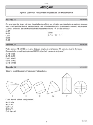 BL01M11 
ATENÇÃO! 
Agora, você vai responder a questões de Matemática. 
Questão 14 M110471E4 
Em uma fazenda, foram colhidas 5 toneladas de café no seu primeiro ano de colheita. A partir do segundo 
ano, foram colhidas sempre 3 toneladas de café a mais em relação à quantidade colhida no ano anterior. 
Quantas toneladas de café foram colhidas nessa fazenda no 10º ano de colheita? 
A) 27 
B) 29 
Dado: 
C) 32 
a= a+ (n – 1).r 
n 1 D) 35 
E) 42 
Questão 15 M110467E4 
Pedro aplicou R$ 500,00 no regime de juros simples a uma taxa de 2% ao mês, durante 6 meses. 
De quanto foi o rendimento desses R$ 500,00 após 6 meses de aplicação? 
A) R$ 60,00 
B) R$ 63,00 
C) R$ 560,00 
D) R$ 563,00 
E) R$ 600,00 
Questão 16 M110440E4 
Observe os sólidos geométricos desenhados abaixo. 
I II III IV V VI 
Quais desses sólidos são poliedros? 
A) I, II e IV. 
B) I, II e V. 
C) II e VI. 
D) III e V. 
E) III, IV e VI. 
C1101 
5 
 