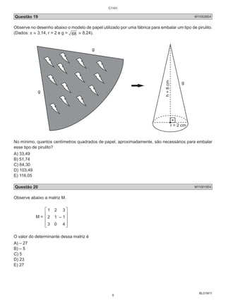 Questão 19 M110026E4 
Observe no desenho abaixo o modelo de papel utilizado por uma fábrica para embalar um tipo de pirulito. 
(Dados: π ≅ 3,14, r = 2 e g = 68 ≅ 8,24). 
BL01M11 
g 
g 
g 
r = 2 cm 
h = 8 cm 
No mínimo, quantos centímetros quadrados de papel, aproximadamente, são necessários para embalar 
esse tipo de pirulito? 
A) 33,49 
B) 51,74 
C) 64,30 
D) 103,49 
E) 116,05 
Questão 20 M110015E4 
Observe abaixo a matriz M. 
M = 
    
 
  
   – 1 
 
    
 
O valor do determinante dessa matriz é 
A) – 27 
B) – 5 
C) 5 
D) 23 
E) 27 
C1101 
8 
 