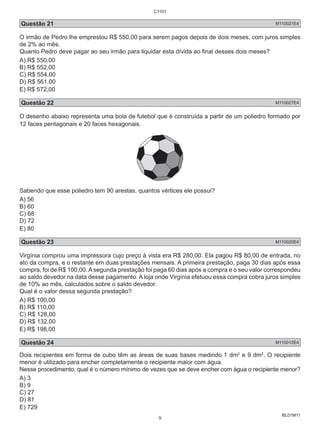 Questão 21 M110021E4 
O irmão de Pedro lhe emprestou R$ 550,00 para serem pagos depois de dois meses, com juros simples 
de 2% ao mês. 
Quanto Pedro deve pagar ao seu irmão para liquidar esta dívida ao final desses dois meses? 
A) R$ 550,00 
B) R$ 552,00 
C) R$ 554,00 
D) R$ 561,00 
E) R$ 572,00 
Questão 22 M110027E4 
O desenho abaixo representa uma bola de futebol que é construída a partir de um poliedro formado por 
12 faces pentagonais e 20 faces hexagonais. 
Sabendo que esse poliedro tem 90 arestas, quantos vértices ele possui? 
A) 56 
B) 60 
C) 68 
D) 72 
E) 80 
Questão 23 M110020E4 
Virgínia comprou uma impressora cujo preço à vista era R$ 280,00. Ela pagou R$ 80,00 de entrada, no 
ato da compra, e o restante em duas prestações mensais. A primeira prestação, paga 30 dias após essa 
compra, foi de R$ 100,00. A segunda prestação foi paga 60 dias após a compra e o seu valor correspondeu 
ao saldo devedor na data desse pagamento. A loja onde Virgínia efetuou essa compra cobra juros simples 
de 10% ao mês, calculados sobre o saldo devedor. 
Qual é o valor dessa segunda prestação? 
A) R$ 100,00 
B) R$ 110,00 
C) R$ 128,00 
D) R$ 132,00 
E) R$ 198,00 
Questão 24 M110012E4 
Dois recipientes em forma de cubo têm as áreas de suas bases medindo 1 dm2 e 9 dm2. O recipiente 
menor é utilizado para encher completamente o recipiente maior com água. 
Nesse procedimento, qual é o número mínimo de vezes que se deve encher com água o recipiente menor? 
A) 3 
B) 9 
C) 27 
D) 81 
E) 729 
BL01M11 
C1101 
9 
 