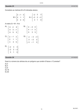 C1101 
Questão 25 M110017E4 
Considere as matrizes M e N indicadas abaixo. 
BL01M11 
M = 
  – 1  
 
  
    
 
    
 
N = 
– 2 3 
3 
– 2 2 
– 2 
3 1  
A matriz Q = M – N é 
A) 0 2 
 
0 3 – 1 
   
B) 4 – 4 
 
4 – 1 3 
   
C) 2 
– 1 
1 
 
2 1 
   
D) 2 
– 3 – 3 
– 2 
2 2 
– 3 – 1  
E) – 2  
 
– 2 – 2 
 
   
Questão 26 M110022E4 
Qual é o número de vértices de um polígono que contém 8 faces e 12 arestas? 
A) 2 
B) 4 
C) 6 
D) 18 
E) 20 
10 
 