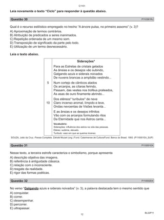 C1101 
Leia novamente o texto “Ciclo” para responder à questão abaixo. 
Questão 30 P110361RJ 
Qual é o recurso estilístico empregado no trecho “A árvore pulsa, no primeiro assomo” (v. 3)? 
A) Aproximação de termos contrários. 
B) Atribuição de predicados a seres inanimados. 
C) Repetição ordenada de um mesmo som. 
D) Transposição de significado da parte pelo todo. 
E) Utilização de um termo desnecessário. 
Leia o texto abaixo. 
BL02P11 
5 
10 
Siderações* 
Para as Estrelas de cristais gelados 
As ânsias e os desejos vão subindo, 
Galgando azuis e siderais noivados 
De nuvens brancas a amplidão vestindo... 
Num cortejo de cânticos alados 
Os arcanjos, as cítaras ferindo, 
Passam, das vestes nos troféus prateados, 
As asas de ouro finamente abrindo... 
Dos etéreos* turíbulos* de neve 
Claro incenso aromal, límpido e leve, 
Ondas nevoentas de Visões levanta... 
E as ânsias e os desejos infinitos 
Vão com os arcanjos formulando ritos 
Da Eternidade que nos Astros canta... 
Vocabulário: 
Siderações: influência dos astros na vida das pessoas. 
Etéreo: sublime, elevado. 
Turíbulo: vaso em que se queima incenso. 
SOUZA, João da Cruz. Poesia Completa. Zahidé Muzart (org.) Fund. Catarinense de Cultura/Fund. Banco do Brasil, 1993. (P110001E4_SUP) 
Questão 31 P110001E4 
Nesse texto, a terceira estrofe caracteriza o simbolismo, porque apresenta 
A) descrição objetiva das imagens. 
B) referência à antiguidade clássica. 
C) relação com o inconsciente. 
D) resgate da realidade. 
E) rigor das formas poéticas. 
Questão 32 P110002E4 
No verso “Galgando azuis e siderais noivados” (v. 3), a palavra destacada tem o mesmo sentido que 
A) conquistar. 
B) correr. 
C) desempenhar. 
D) percorrer. 
E) ultrapassar. 
12 
 