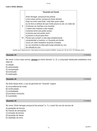 BL02P11 
Leia o texto abaixo. 
5 
10 
C1101 
Tocando em frente 
Ando devagar, porque já tive pressa 
e levo esse sorriso, porque já chorei demais 
Hoje me sinto mais forte, mais feliz quem sabe 
eu só levo a certeza de que muito pouco eu sei, eu nada sei 
Conhecer as manhas e as manhãs, 
o sabor das massas e das maçãs, 
é preciso amor pra poder pulsar, 
é preciso paz pra poder sorrir, 
é preciso a chuva para florir. 
Penso que cumprir a vida seja simplesmente 
compreender a marcha, e ir tocando em frente 
como um velho boiadeiro levando a boiada, 
eu vou tocando os dias pela longa estrada eu vou, 
de estrada eu sou 
SATER, Almir. Disponível em: http://letras.mus.br/ze-ramalho/1378409/. Acesso em: 25 mar. 2011. (P110003E4_SUP) 
Questão 33 P110003E4 
No verso “e levo esse sorriso, porque já chorei demais” (v. 2), a conjunção destacada estabelece uma 
ideia de 
A) adição. 
B) adversidade. 
C) comparação. 
D) conclusão. 
E) explicação. 
Questão 34 P110004E4 
No título desse texto, o uso do gerúndio em “tocando” sugere 
A) circunstância de modo. 
B) continuidade. 
C) cordialidade. 
D) processo concluído. 
E) suavidade. 
Questão 35 P110008E4 
No verso “Ando devagar porque já tive pressa” (v. 1), o autor faz uso do recurso de 
A) gradação de termos. 
B) mescla de sensações. 
C) omissão de termos. 
D) oposição de ideias. 
E) repetição de sons. 
13 
 