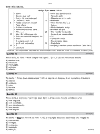 BL02P11 
Leia o texto abaixo. 
C1101 
Amigo é pra essas coisas 
5 
10 
15 
− Salve! 
− Como é que vai? 
− Amigo, há quanto tempo! 
− Um ano ou mais... 
− Posso sentar um pouco? 
− Faça o favor 
− A vida é um dilema 
− Nem sempre vale a pena... 
− Ah!... [...] 
− Mas não foi bom pra mim 
− Todo amor um dia chega ao fim 
− Triste 
− É sempre assim [...] 
− Você está mais velho 
− É 
− Vida ruim 
20 
25 
30 
− Você está bem disposto 
− Também sofri 
− Mas não se vê no rosto 
− Pode ser... 
− Você foi mais feliz [...] 
− Adeus 
− Muito obrigado, amigo 
− Não tem de quê 
− Por você ter me ouvido 
− Amigo é prá essas coisas 
− Tá... 
− Tome um cabral 
− Sua amizade basta 
− Pode faltar 
− O apreço não tem preço, eu vivo ao Deus dará 
BUARQUE, Chico. Disponível em: http://letras.mus.br/chico-buarque/522046/. Acesso em: 25 maio 2011. Fragmento. (P110005E4_SUP) 
Questão 36 P110005E4 
Nesse texto, no verso “− Nem sempre vale a pena...” (v. 8), o uso das reticências ressalta 
A) continuidade. 
B) hesitação. 
C) interrupção. 
D) omissão. 
E) reflexão. 
Questão 37 P110009E4 
No trecho “− Amigo é prá essas coisas” (v. 26), a palavra em destaque é um exemplo de linguagem 
A) arcaica. 
B) coloquial. 
C) culta. 
D) literária. 
E) técnica. 
Questão 38 P110006E4 
Nesse texto, a expressão “eu vivo ao Deus dará” (v. 31) possui o mesmo sentido que viver 
A) com angústia. 
B) com esperteza. 
C) sem planejamento. 
D) sem recurso. 
E) sem religião. 
Questão 39 P110007E4 
No trecho “− Mas não foi bom pra mim” (v. 10), a conjunção destacada estabelece uma relação de 
A) causalidade. 
B) condição. 
C) explicação. 
D) finalidade. 
E) oposição. 
14 
 