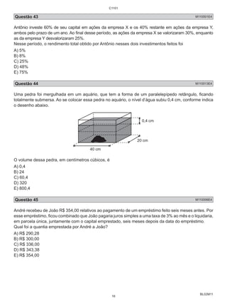 C1101 
Questão 43 M110001E4 
Antônio investe 60% de seu capital em ações da empresa X e os 40% restante em ações da empresa Y, 
ambos pelo prazo de um ano. Ao final desse período, as ações da empresa X se valorizaram 30%, enquanto 
as da empresa Y desvalorizaram 25%. 
Nesse período, o rendimento total obtido por Antônio nesses dois investimentos feitos foi 
A) 5% 
B) 8% 
C) 25% 
D) 48% 
E) 75% 
Questão 44 M110013E4 
Uma pedra foi mergulhada em um aquário, que tem a forma de um paralelepípedo retângulo, ficando 
totalmente submersa. Ao se colocar essa pedra no aquário, o nível d’água subiu 0,4 cm, conforme indica 
o desenho abaixo. 
BL02M11 
40 cm 
0,4 cm 
20 cm 
O volume dessa pedra, em centímetros cúbicos, é 
A) 0,4 
B) 24 
C) 60,4 
D) 320 
E) 800,4 
Questão 45 M110006E4 
André recebeu de João R$ 354,00 relativos ao pagamento de um empréstimo feito seis meses antes. Por 
esse empréstimo, ficou combinado que João pagaria juros simples a uma taxa de 3% ao mês e o liquidaria, 
em parcela única, juntamente com o capital emprestado, seis meses depois da data do empréstimo. 
Qual foi a quantia emprestada por André a João? 
A) R$ 290,28 
B) R$ 300,00 
C) R$ 336,00 
D) R$ 343,38 
E) R$ 354,00 
16 
 