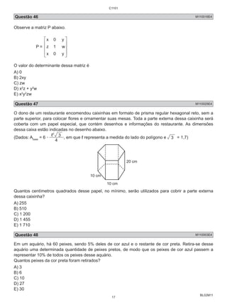 C1101 
Questão 46 M110016E4 
Observe a matriz P abaixo. 
BL02M11 
P = 
 [ 
 
  
 ]Z 
 
 [ 
 
O valor do determinante dessa matriz é 
A) 0 
B) 2xy 
C) zw 
D) x2z + y2w 
E) x2y2zw 
Questão 47 M110025E4 
O dono de um restaurante encomendou caixinhas em formato de prisma regular hexagonal reto, sem a 
parte superior, para colocar flores e ornamentar suas mesas. Toda a parte externa dessa caixinha será 
coberta com um papel especial, que contém desenhos e informações do restaurante. As dimensões 
dessa caixa estão indicadas no desenho abaixo. 
2 (Dados: A= 6 . 3 
4 
, em que ℓ representa a medida do lado do polígono e 3 = 1,7) 
base 10 cm 
10 cm 
20 cm 
Quantos centímetros quadrados desse papel, no mínimo, serão utilizados para cobrir a parte externa 
dessa caixinha? 
A) 255 
B) 510 
C) 1 200 
D) 1 455 
E) 1 710 
Questão 48 M110003E4 
Em um aquário, há 60 peixes, sendo 5% deles de cor azul e o restante de cor preta. Retira-se desse 
aquário uma determinada quantidade de peixes pretos, de modo que os peixes de cor azul passem a 
representar 10% de todos os peixes desse aquário. 
Quantos peixes da cor preta foram retirados? 
A) 3 
B) 6 
C) 10 
D) 27 
E) 30 
17 
 
