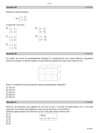 C1101 
Questão 49 M110019E4 
Observe a matriz M abaixo. 
BL02M11 
M = 
– 1 2 
– 2 3 
A matriz M2 = M x M é 
A) 
1 4 B) 
4 9 
3 8 
8 13 
C) 
– 3 4 D) 
– 4 5 
5 – 8 
– 8 13 
E) 
– 1 2 
– 2 3 
Questão 50 M110011E4 
Um sólido, em forma de paralelepípedo retângulo, é constituído por seis cubos idênticos, agrupados 
conforme indicado no desenho abaixo. A área total da superfície de cada cubo mede 36 cm2. 
Qual é a medida da área da superfície desse paralelepípedo retângulo? 
A) 132 cm2 
B) 174 cm2 
C) 216 cm2 
D) 396 cm2 
E) 792 cm2 
Questão 51 M110004E4 
Silvia leu as primeiras cinco páginas de um livro no dia 1º de julho de determinado ano e, nos dias 
seguintes, leu sempre duas páginas a mais do que havia lido no dia anterior. 
Quantas páginas desse livro Silvia leu no dia 15 de julho desse mesmo ano? 
A) 15 
B) 20 
Dado: 
C) 30 
a= a+ (n – 1) . r 
n 1 D) 33 
E) 35 
18 
 