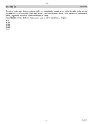 Questão 52 M110024E4 
Durante a exploração do solo em uma região, um pesquisador encontrou um cristal de rocha no formato de 
um poliedro com 30 arestas e 20 vértices. Para construir uma réplica desse cristal de rocha, o pesquisador 
fará a junção dos polígonos correspondentes às faces. 
A quantidade mínima de faces necessárias para construir essa réplica é igual a 
A) 10 
B) 12 
C) 25 
D) 42 
E) 50 
BL02M11 
C1101 
19 
 
