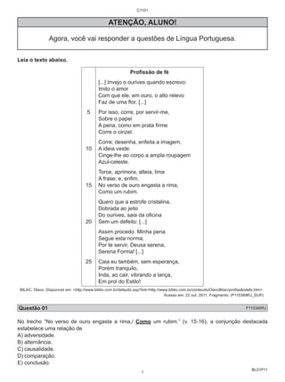 BL01P11 
C1101 
ATENÇÃO, ALUNO! 
Agora, você vai responder a questões de Língua Portuguesa. 
Leia o texto abaixo. 
5 
10 
15 
20 
25 
Profissão de fé 
[...] Invejo o ourives quando escrevo: 
Imito o amor 
Com que ele, em ouro, o alto relevo 
Faz de uma flor. [...] 
Por isso, corre, por servir-me, 
Sobre o papel 
A pena, como em prata firme 
Corre o cinzel. 
Corre; desenha, enfeita a imagem, 
A ideia veste: 
Cinge-lhe ao corpo a ampla roupagem 
Azul-celeste. 
Torce, aprimora, alteia, lima 
A frase; e, enfim, 
No verso de ouro engasta a rima, 
Como um rubim. 
Quero que a estrofe cristalina, 
Dobrada ao jeito 
Do ourives, saia da oficina 
Sem um defeito: [...] 
Assim procedo. Minha pena 
Segue esta norma, 
Por te servir, Deusa serena, 
Serena Forma! [...] 
Caia eu também, sem esperança, 
Porém tranquilo, 
Inda, ao cair, vibrando a lança, 
Em prol do Estilo! 
BILAC, Olavo. Disponível em: <http://www.biblio.com.br/defaultz.asp?link=http://www.biblio.com.br/conteudo/OlavoBilac/profissãodefe.htm>. 
Acesso em: 22 out. 2011. Fragmento. (P110369RJ_SUP) 
Questão 01 P110369RJ 
No trecho “No verso de ouro engasta a rima,/ Como um rubim.” (v. 15-16), a conjunção destacada 
estabelece uma relação de 
A) adversidade. 
B) alternância. 
C) causalidade. 
D) comparação. 
E) conclusão. 
1 
 