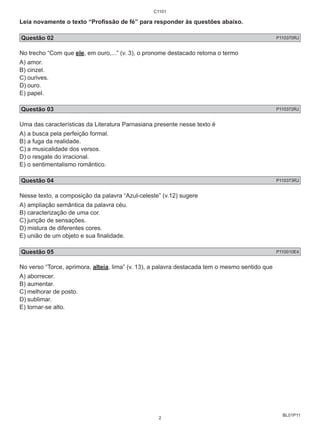 Leia novamente o texto “Profissão de fé” para responder às questões abaixo. 
Questão 02 P110370RJ 
No trecho “Com que ele, em ouro,...” (v. 3), o pronome destacado retoma o termo 
A) amor. 
B) cinzel. 
C) ourives. 
D) ouro. 
E) papel. 
Questão 03 P110372RJ 
Uma das características da Literatura Parnasiana presente nesse texto é 
A) a busca pela perfeição formal. 
B) a fuga da realidade. 
C) a musicalidade dos versos. 
D) o resgate do irracional. 
E) o sentimentalismo romântico. 
Questão 04 P110373RJ 
Nesse texto, a composição da palavra “Azul-celeste” (v.12) sugere 
A) ampliação semântica da palavra céu. 
B) caracterização de uma cor. 
C) junção de sensações. 
D) mistura de diferentes cores. 
E) união de um objeto e sua finalidade. 
Questão 05 P110010E4 
No verso “Torce, aprimora, alteia, lima” (v. 13), a palavra destacada tem o mesmo sentido que 
A) aborrecer. 
B) aumentar. 
C) melhorar de posto. 
D) sublimar. 
E) tornar-se alto. 
BL01P11 
C1101 
2 
 