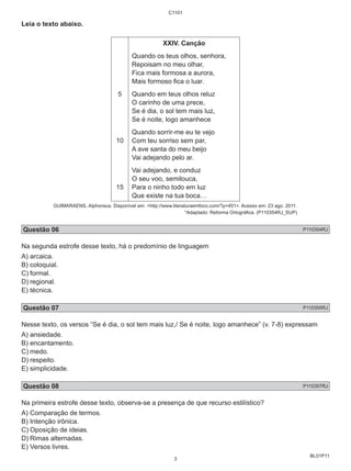 BL01P11 
Leia o texto abaixo. 
5 
10 
15 
C1101 
XXIV. Canção 
Quando os teus olhos, senhora, 
Repoisam no meu olhar, 
Fica mais formosa a aurora, 
Mais formoso fica o luar. 
Quando em teus olhos reluz 
O carinho de uma prece, 
Se é dia, o sol tem mais luz, 
Se é noite, logo amanhece 
Quando sorrir-me eu te vejo 
Com teu sorriso sem par, 
A ave santa do meu beijo 
Vai adejando pelo ar. 
Vai adejando, e conduz 
O seu voo, semilouca, 
Para o ninho todo em luz 
Que existe na tua boca… 
GUIMARAENS, Alphonsus. Disponível em: <http://www.literaturaemfoco.com/?p=451>. Acesso em: 23 ago. 2011. 
*Adaptado: Reforma Ortográfica. (P110354RJ_SUP) 
Questão 06 P110354RJ 
Na segunda estrofe desse texto, há o predomínio de linguagem 
A) arcaica. 
B) coloquial. 
C) formal. 
D) regional. 
E) técnica. 
Questão 07 P110355RJ 
Nesse texto, os versos “Se é dia, o sol tem mais luz,/ Se é noite, logo amanhece” (v. 7-8) expressam 
A) ansiedade. 
B) encantamento. 
C) medo. 
D) respeito. 
E) simplicidade. 
Questão 08 P110357RJ 
Na primeira estrofe desse texto, observa-se a presença de que recurso estilístico? 
A) Comparação de termos. 
B) Intenção irônica. 
C) Oposição de ideias. 
D) Rimas alternadas. 
E) Versos livres. 
3 
 