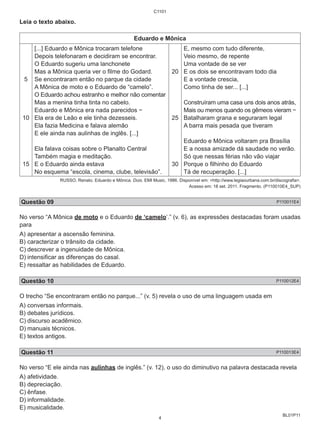 BL01P11 
Leia o texto abaixo. 
C1101 
Eduardo e Mônica 
5 
10 
15 
[...] Eduardo e Mônica trocaram telefone 
Depois telefonaram e decidiram se encontrar. 
O Eduardo sugeriu uma lanchonete 
Mas a Mônica queria ver o filme do Godard. 
Se encontraram então no parque da cidade 
A Mônica de moto e o Eduardo de “camelo”. 
O Eduardo achou estranho e melhor não comentar 
Mas a menina tinha tinta no cabelo. 
Eduardo e Mônica era nada parecidos − 
Ela era de Leão e ele tinha dezesseis. 
Ela fazia Medicina e falava alemão 
E ele ainda nas aulinhas de inglês. [...] 
Ela falava coisas sobre o Planalto Central 
Também magia e meditação. 
E o Eduardo ainda estava 
No esquema “escola, cinema, clube, televisão”. 
20 
25 
30 
E, mesmo com tudo diferente, 
Veio mesmo, de repente 
Uma vontade de se ver 
E os dois se encontravam todo dia 
E a vontade crescia, 
Como tinha de ser... [...] 
Construíram uma casa uns dois anos atrás, 
Mais ou menos quando os gêmeos vieram − 
Batalharam grana e seguraram legal 
A barra mais pesada que tiveram 
Eduardo e Mônica voltaram pra Brasília 
E a nossa amizade dá saudade no verão. 
Só que nessas férias não vão viajar 
Porque o filhinho do Eduardo 
Tá de recuperação. [...] 
RUSSO, Renato. Eduardo e Mônica. Dois. EMI Music, 1986. Disponível em: <http://www.legiaourbana.com.br/discografia>. 
Acesso em: 18 set. 2011. Fragmento. (P110010E4_SUP) 
Questão 09 P110011E4 
No verso “A Mônica de moto e o Eduardo de ‘camelo’.” (v. 6), as expressões destacadas foram usadas 
para 
A) apresentar a ascensão feminina. 
B) caracterizar o trânsito da cidade. 
C) descrever a ingenuidade de Mônica. 
D) intensificar as diferenças do casal. 
E) ressaltar as habilidades de Eduardo. 
Questão 10 P110012E4 
O trecho “Se encontraram então no parque...” (v. 5) revela o uso de uma linguagem usada em 
A) conversas informais. 
B) debates jurídicos. 
C) discurso acadêmico. 
D) manuais técnicos. 
E) textos antigos. 
Questão 11 P110013E4 
No verso “E ele ainda nas aulinhas de inglês.” (v. 12), o uso do diminutivo na palavra destacada revela 
A) afetividade. 
B) depreciação. 
C) ênfase. 
D) informalidade. 
E) musicalidade. 
4 
 