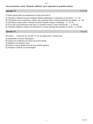 Leia novamente o texto “Eduardo e Mônica” para responder às questões abaixo. 
Questão 12 P110014E4 
O trecho desse texto que apresenta um traço de humor é: 
A) “Eduardo e Mônica trocaram telefone/ Depois telefonaram e decidiram se encontrar.”. (v. 1-2) 
B) “O Eduardo achou estranho e melhor não comentar/ Mas a menina tinha tinta no cabelo.”. (v. 7-8) 
C) “Ela falava coisas sobre o Planalto Central/ Também magia e meditação.”. (v. 13-14) 
D) “E os dois se encontravam todo dia/ E a vontade crescia,/ Como tinha de ser...”. (v. 20-22) 
E) “Eduardo e Mônica voltaram pra Brasília/ E a nossa amizade dá saudade no verão.”. (v. 27-28) 
Questão 13 P110015E4 
No trecho “... o Eduardo de ‘camelo’” (v. 6), as aspas foram usadas para 
A) apresentar um termo estrangeiro. 
B) colocar em evidência um trecho de autoria alheia. 
C) destacar uma palavra nova. 
D) indicar o uso da palavra fora do seu sentido habitual. 
E) introduzir a fala de um personagem. 
BL01P11 
C1101 
5 
 