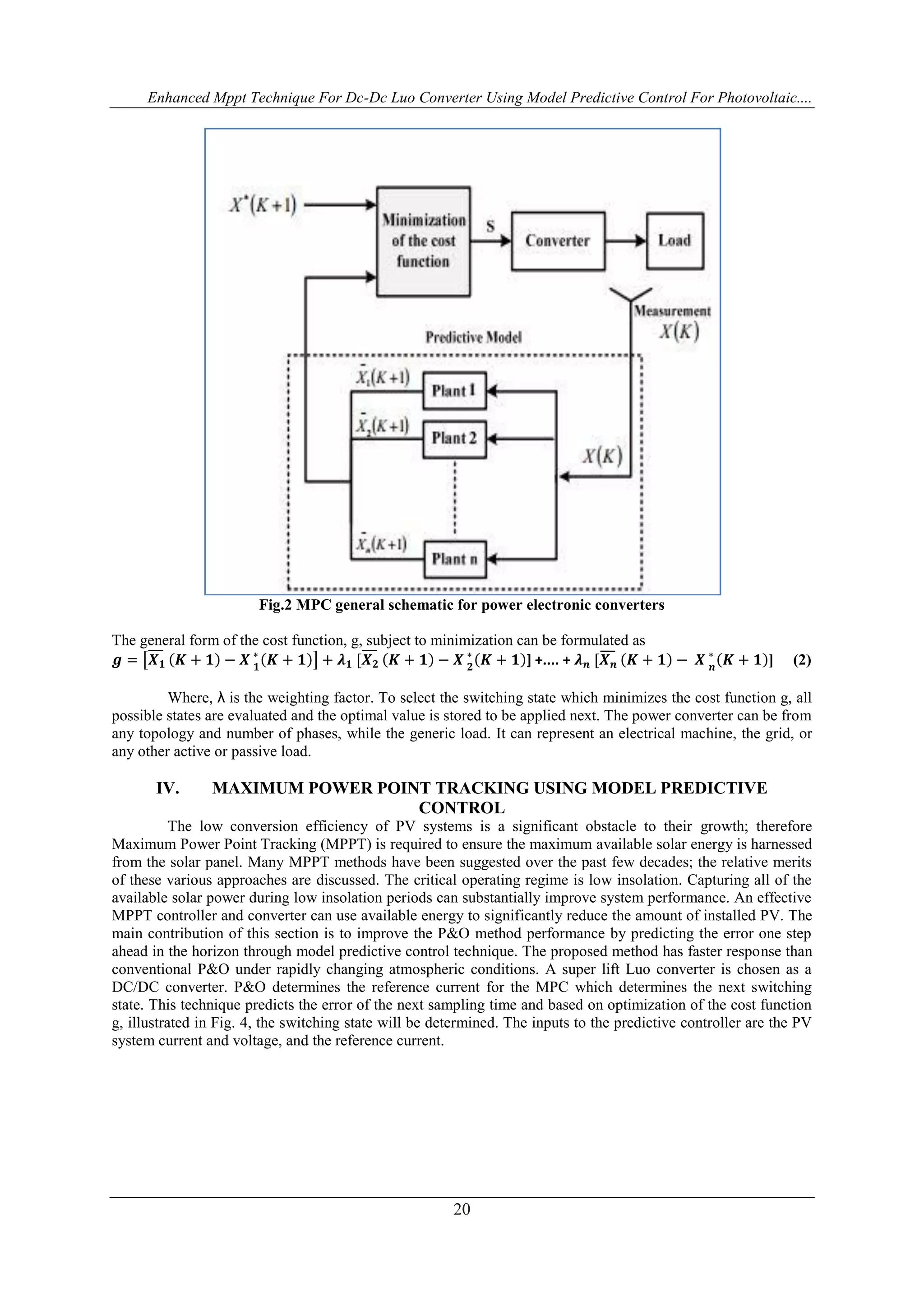 Enhanced Mppt Technique For Dc-Dc Luo Converter Using Model Predictive Control For Photovoltaic....
20
Fig.2 MPC general schematic for power electronic converters
The general form of the cost function, g, subject to minimization can be formulated as
𝒈 = 𝑿 𝟏 𝑲 + 𝟏 − 𝑿 𝟏
∗
𝑲 + 𝟏 + 𝝀 𝟏 [𝑿 𝟐 𝑲 + 𝟏 − 𝑿 𝟐
∗
𝑲 + 𝟏 ] +.... + 𝝀 𝒏 [𝑿 𝒏 𝑲 + 𝟏 − 𝑿 𝒏
∗
𝑲 + 𝟏 ] (2)
Where, λ is the weighting factor. To select the switching state which minimizes the cost function g, all
possible states are evaluated and the optimal value is stored to be applied next. The power converter can be from
any topology and number of phases, while the generic load. It can represent an electrical machine, the grid, or
any other active or passive load.
IV. MAXIMUM POWER POINT TRACKING USING MODEL PREDICTIVE
CONTROL
The low conversion efficiency of PV systems is a significant obstacle to their growth; therefore
Maximum Power Point Tracking (MPPT) is required to ensure the maximum available solar energy is harnessed
from the solar panel. Many MPPT methods have been suggested over the past few decades; the relative merits
of these various approaches are discussed. The critical operating regime is low insolation. Capturing all of the
available solar power during low insolation periods can substantially improve system performance. An effective
MPPT controller and converter can use available energy to significantly reduce the amount of installed PV. The
main contribution of this section is to improve the P&O method performance by predicting the error one step
ahead in the horizon through model predictive control technique. The proposed method has faster response than
conventional P&O under rapidly changing atmospheric conditions. A super lift Luo converter is chosen as a
DC/DC converter. P&O determines the reference current for the MPC which determines the next switching
state. This technique predicts the error of the next sampling time and based on optimization of the cost function
g, illustrated in Fig. 4, the switching state will be determined. The inputs to the predictive controller are the PV
system current and voltage, and the reference current.
 