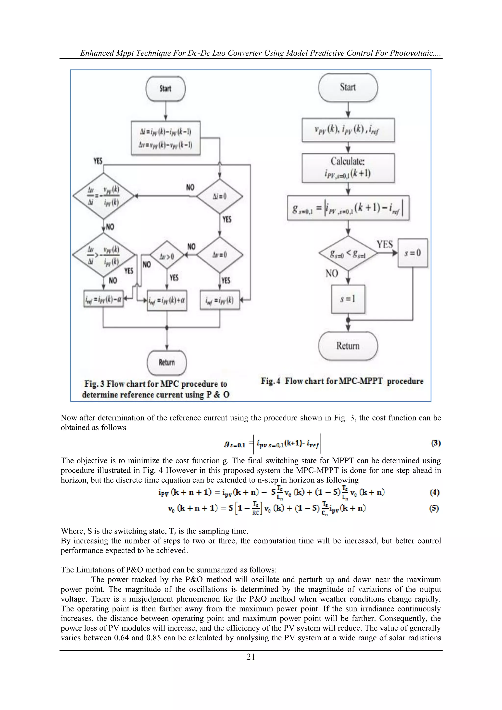 Enhanced Mppt Technique For Dc-Dc Luo Converter Using Model Predictive Control For Photovoltaic....
21
Now after determination of the reference current using the procedure shown in Fig. 3, the cost function can be
obtained as follows
The objective is to minimize the cost function g. The final switching state for MPPT can be determined using
procedure illustrated in Fig. 4 However in this proposed system the MPC-MPPT is done for one step ahead in
horizon, but the discrete time equation can be extended to n-step in horizon as following
Where, S is the switching state, Ts is the sampling time.
By increasing the number of steps to two or three, the computation time will be increased, but better control
performance expected to be achieved.
The Limitations of P&O method can be summarized as follows:
The power tracked by the P&O method will oscillate and perturb up and down near the maximum
power point. The magnitude of the oscillations is determined by the magnitude of variations of the output
voltage. There is a misjudgment phenomenon for the P&O method when weather conditions change rapidly.
The operating point is then farther away from the maximum power point. If the sun irradiance continuously
increases, the distance between operating point and maximum power point will be farther. Consequently, the
power loss of PV modules will increase, and the efficiency of the PV system will reduce. The value of generally
varies between 0.64 and 0.85 can be calculated by analysing the PV system at a wide range of solar radiations
 