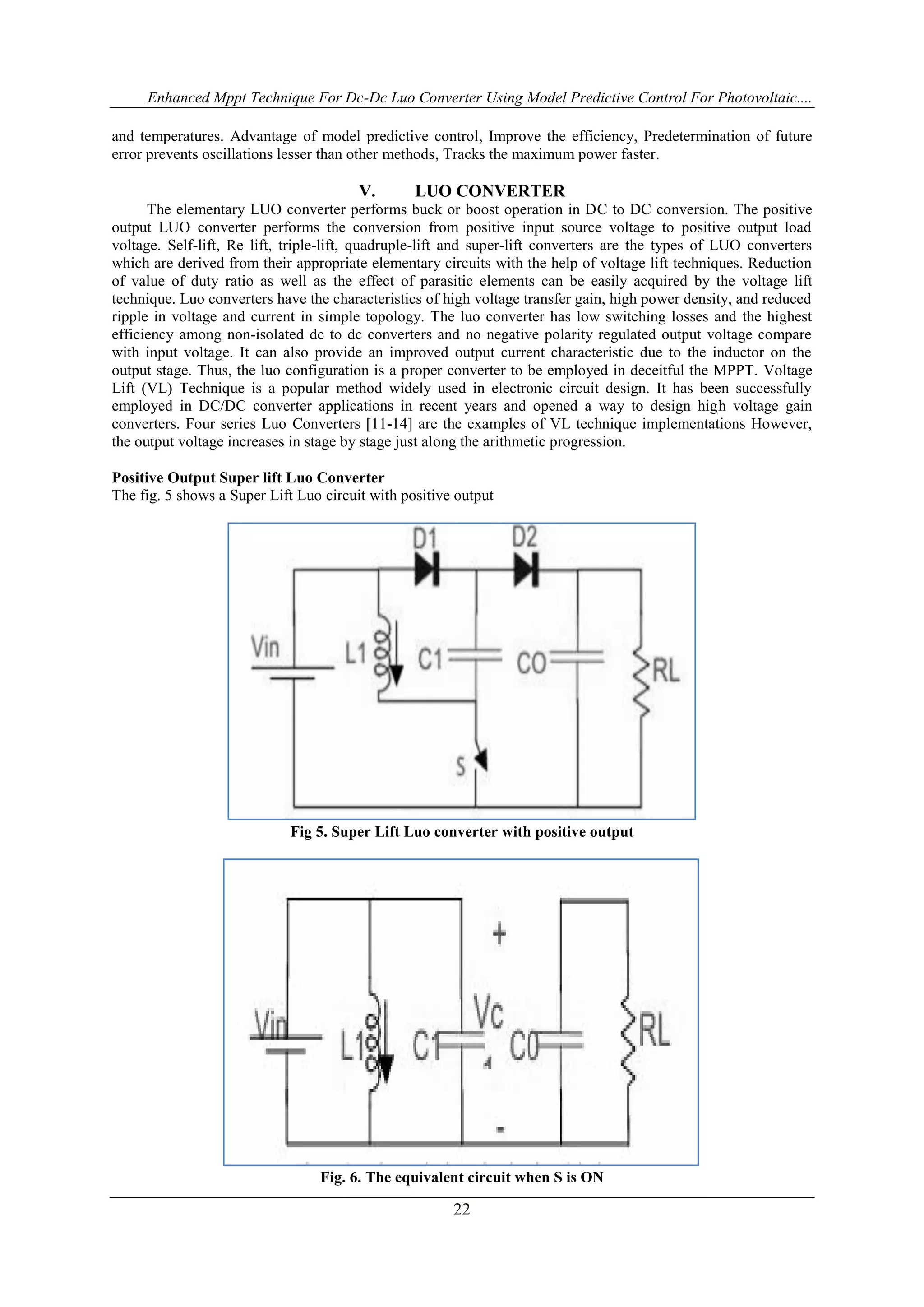 Enhanced Mppt Technique For Dc-Dc Luo Converter Using Model Predictive Control For Photovoltaic....
22
and temperatures. Advantage of model predictive control, Improve the efficiency, Predetermination of future
error prevents oscillations lesser than other methods, Tracks the maximum power faster.
V. LUO CONVERTER
The elementary LUO converter performs buck or boost operation in DC to DC conversion. The positive
output LUO converter performs the conversion from positive input source voltage to positive output load
voltage. Self-lift, Re lift, triple-lift, quadruple-lift and super-lift converters are the types of LUO converters
which are derived from their appropriate elementary circuits with the help of voltage lift techniques. Reduction
of value of duty ratio as well as the effect of parasitic elements can be easily acquired by the voltage lift
technique. Luo converters have the characteristics of high voltage transfer gain, high power density, and reduced
ripple in voltage and current in simple topology. The luo converter has low switching losses and the highest
efficiency among non-isolated dc to dc converters and no negative polarity regulated output voltage compare
with input voltage. It can also provide an improved output current characteristic due to the inductor on the
output stage. Thus, the luo configuration is a proper converter to be employed in deceitful the MPPT. Voltage
Lift (VL) Technique is a popular method widely used in electronic circuit design. It has been successfully
employed in DC/DC converter applications in recent years and opened a way to design high voltage gain
converters. Four series Luo Converters [11-14] are the examples of VL technique implementations However,
the output voltage increases in stage by stage just along the arithmetic progression.
Positive Output Super lift Luo Converter
The fig. 5 shows a Super Lift Luo circuit with positive output
Fig 5. Super Lift Luo converter with positive output
Fig. 6. The equivalent circuit when S is ON
 