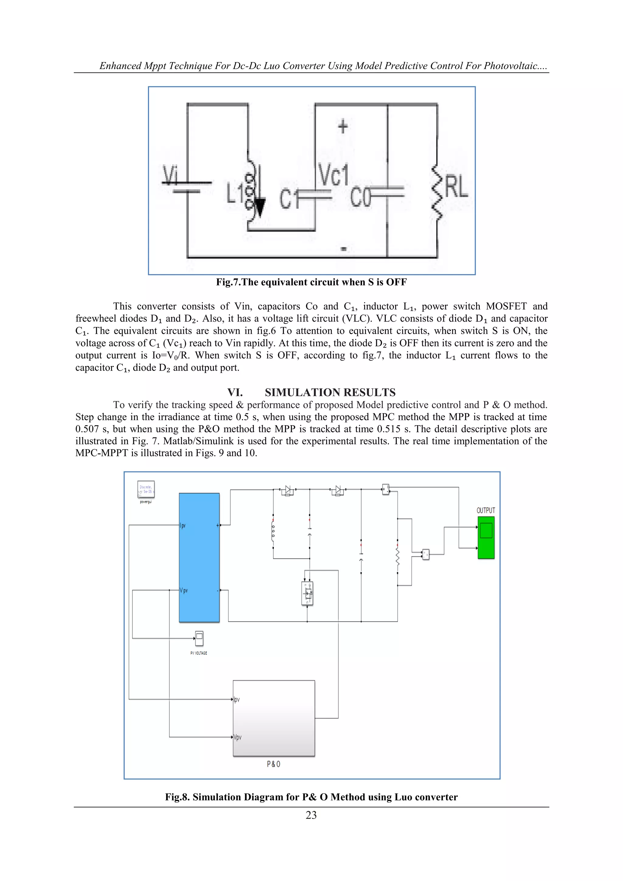 Enhanced Mppt Technique For Dc-Dc Luo Converter Using Model Predictive Control For Photovoltaic....
23
Fig.7.The equivalent circuit when S is OFF
This converter consists of Vin, capacitors Co and C₁, inductor L₁, power switch MOSFET and
freewheel diodes D₁ and D₂. Also, it has a voltage lift circuit (VLC). VLC consists of diode D₁ and capacitor
C₁. The equivalent circuits are shown in fig.6 To attention to equivalent circuits, when switch S is ON, the
voltage across of C₁ (Vc₁) reach to Vin rapidly. At this time, the diode D₂ is OFF then its current is zero and the
output current is Io=V0/R. When switch S is OFF, according to fig.7, the inductor L₁ current flows to the
capacitor C₁, diode D₂ and output port.
VI. SIMULATION RESULTS
To verify the tracking speed & performance of proposed Model predictive control and P & O method.
Step change in the irradiance at time 0.5 s, when using the proposed MPC method the MPP is tracked at time
0.507 s, but when using the P&O method the MPP is tracked at time 0.515 s. The detail descriptive plots are
illustrated in Fig. 7. Matlab/Simulink is used for the experimental results. The real time implementation of the
MPC-MPPT is illustrated in Figs. 9 and 10.
Fig.8. Simulation Diagram for P& O Method using Luo converter
 