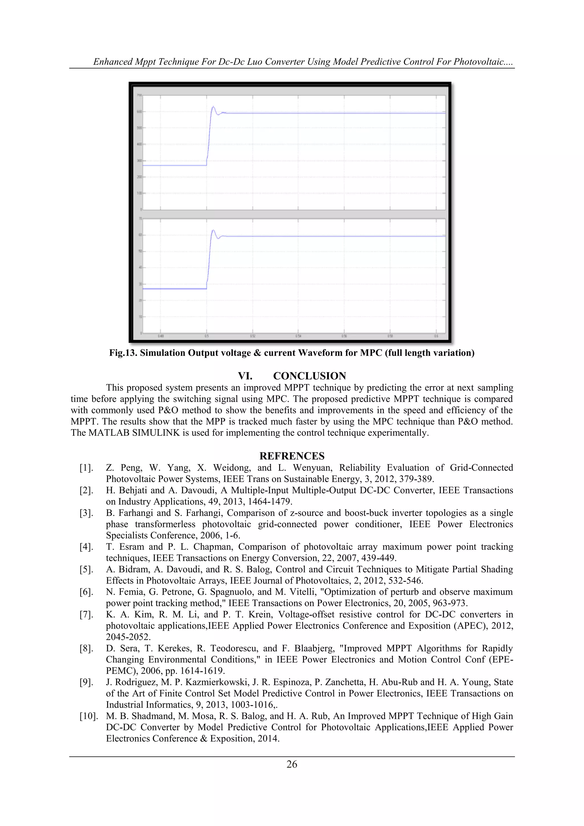 Enhanced Mppt Technique For Dc-Dc Luo Converter Using Model Predictive Control For Photovoltaic....
26
Fig.13. Simulation Output voltage & current Waveform for MPC (full length variation)
VI. CONCLUSION
This proposed system presents an improved MPPT technique by predicting the error at next sampling
time before applying the switching signal using MPC. The proposed predictive MPPT technique is compared
with commonly used P&O method to show the benefits and improvements in the speed and efficiency of the
MPPT. The results show that the MPP is tracked much faster by using the MPC technique than P&O method.
The MATLAB SIMULINK is used for implementing the control technique experimentally.
REFRENCES
[1]. Z. Peng, W. Yang, X. Weidong, and L. Wenyuan, Reliability Evaluation of Grid-Connected
Photovoltaic Power Systems, IEEE Trans on Sustainable Energy, 3, 2012, 379-389.
[2]. H. Behjati and A. Davoudi, A Multiple-Input Multiple-Output DC-DC Converter, IEEE Transactions
on Industry Applications, 49, 2013, 1464-1479.
[3]. B. Farhangi and S. Farhangi, Comparison of z-source and boost-buck inverter topologies as a single
phase transformerless photovoltaic grid-connected power conditioner, IEEE Power Electronics
Specialists Conference, 2006, 1-6.
[4]. T. Esram and P. L. Chapman, Comparison of photovoltaic array maximum power point tracking
techniques, IEEE Transactions on Energy Conversion, 22, 2007, 439-449.
[5]. A. Bidram, A. Davoudi, and R. S. Balog, Control and Circuit Techniques to Mitigate Partial Shading
Effects in Photovoltaic Arrays, IEEE Journal of Photovoltaics, 2, 2012, 532-546.
[6]. N. Femia, G. Petrone, G. Spagnuolo, and M. Vitelli, "Optimization of perturb and observe maximum
power point tracking method," IEEE Transactions on Power Electronics, 20, 2005, 963-973.
[7]. K. A. Kim, R. M. Li, and P. T. Krein, Voltage-offset resistive control for DC-DC converters in
photovoltaic applications,IEEE Applied Power Electronics Conference and Exposition (APEC), 2012,
2045-2052.
[8]. D. Sera, T. Kerekes, R. Teodorescu, and F. Blaabjerg, "Improved MPPT Algorithms for Rapidly
Changing Environmental Conditions," in IEEE Power Electronics and Motion Control Conf (EPE-
PEMC), 2006, pp. 1614-1619.
[9]. J. Rodriguez, M. P. Kazmierkowski, J. R. Espinoza, P. Zanchetta, H. Abu-Rub and H. A. Young, State
of the Art of Finite Control Set Model Predictive Control in Power Electronics, IEEE Transactions on
Industrial Informatics, 9, 2013, 1003-1016,.
[10]. M. B. Shadmand, M. Mosa, R. S. Balog, and H. A. Rub, An Improved MPPT Technique of High Gain
DC-DC Converter by Model Predictive Control for Photovoltaic Applications,IEEE Applied Power
Electronics Conference & Exposition, 2014.
 