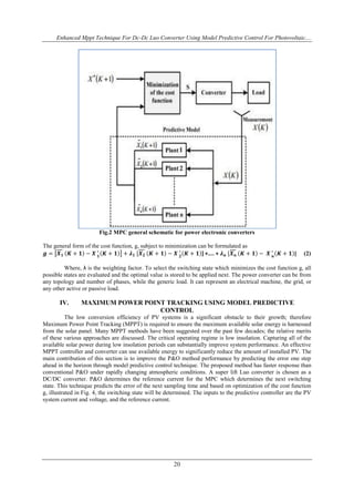 Enhanced Mppt Technique For Dc-Dc Luo Converter Using Model Predictive Control For Photovoltaic....
20
Fig.2 MPC general schematic for power electronic converters
The general form of the cost function, g, subject to minimization can be formulated as
𝒈 = 𝑿 𝟏 𝑲 + 𝟏 − 𝑿 𝟏
∗
𝑲 + 𝟏 + 𝝀 𝟏 [𝑿 𝟐 𝑲 + 𝟏 − 𝑿 𝟐
∗
𝑲 + 𝟏 ] +.... + 𝝀 𝒏 [𝑿 𝒏 𝑲 + 𝟏 − 𝑿 𝒏
∗
𝑲 + 𝟏 ] (2)
Where, λ is the weighting factor. To select the switching state which minimizes the cost function g, all
possible states are evaluated and the optimal value is stored to be applied next. The power converter can be from
any topology and number of phases, while the generic load. It can represent an electrical machine, the grid, or
any other active or passive load.
IV. MAXIMUM POWER POINT TRACKING USING MODEL PREDICTIVE
CONTROL
The low conversion efficiency of PV systems is a significant obstacle to their growth; therefore
Maximum Power Point Tracking (MPPT) is required to ensure the maximum available solar energy is harnessed
from the solar panel. Many MPPT methods have been suggested over the past few decades; the relative merits
of these various approaches are discussed. The critical operating regime is low insolation. Capturing all of the
available solar power during low insolation periods can substantially improve system performance. An effective
MPPT controller and converter can use available energy to significantly reduce the amount of installed PV. The
main contribution of this section is to improve the P&O method performance by predicting the error one step
ahead in the horizon through model predictive control technique. The proposed method has faster response than
conventional P&O under rapidly changing atmospheric conditions. A super lift Luo converter is chosen as a
DC/DC converter. P&O determines the reference current for the MPC which determines the next switching
state. This technique predicts the error of the next sampling time and based on optimization of the cost function
g, illustrated in Fig. 4, the switching state will be determined. The inputs to the predictive controller are the PV
system current and voltage, and the reference current.
 