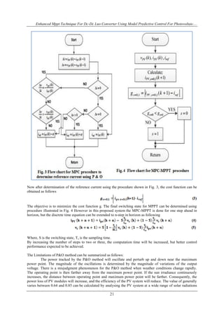 Enhanced Mppt Technique For Dc-Dc Luo Converter Using Model Predictive Control For Photovoltaic....
21
Now after determination of the reference current using the procedure shown in Fig. 3, the cost function can be
obtained as follows
The objective is to minimize the cost function g. The final switching state for MPPT can be determined using
procedure illustrated in Fig. 4 However in this proposed system the MPC-MPPT is done for one step ahead in
horizon, but the discrete time equation can be extended to n-step in horizon as following
Where, S is the switching state, Ts is the sampling time.
By increasing the number of steps to two or three, the computation time will be increased, but better control
performance expected to be achieved.
The Limitations of P&O method can be summarized as follows:
The power tracked by the P&O method will oscillate and perturb up and down near the maximum
power point. The magnitude of the oscillations is determined by the magnitude of variations of the output
voltage. There is a misjudgment phenomenon for the P&O method when weather conditions change rapidly.
The operating point is then farther away from the maximum power point. If the sun irradiance continuously
increases, the distance between operating point and maximum power point will be farther. Consequently, the
power loss of PV modules will increase, and the efficiency of the PV system will reduce. The value of generally
varies between 0.64 and 0.85 can be calculated by analysing the PV system at a wide range of solar radiations
 